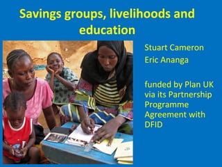 Savings groups, livelihoods and
education
Stuart Cameron
Eric Ananga
funded by Plan UK
via its Partnership
Programme
Agreement with
DFID
 