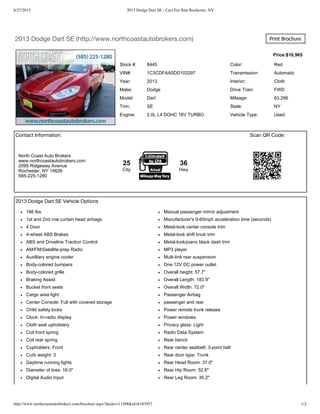 8/27/2015 2013 Dodge Dart SE - Cars For Sale Rochester, NY
http://www.northcoastautobrokers.com/brochure.aspx?dealer=11568&id=6183957 1/2
Price:$10,965
Contact Information: Scan QR Code:
2013 Dodge Dart SE (http://www.northcoastautobrokers.com) Print Brochure
Stock #: 8445 Color: Red
VIN#: 1C3CDFAA5DD103297 Transmission: Automatic
Year: 2013 Interior: Cloth
Make: Dodge Drive Train: FWD
Model: Dart Mileage: 63,296
Trim: SE State: NY
Engine: 2.0L L4 DOHC 16V TURBO Vehicle Type: Used
North Coast Auto Brokers
www.northcoastautobrokers.com
2595 Ridgeway Avenue
Rochester, NY 14626
585­225­1280
25
City
36
Hwy
2013 Dodge Dart SE Vehicle Options
186 lbs. Manual passenger mirror adjustment
1st and 2nd row curtain head airbags Manufacturer's 0­60mph acceleration time (seconds)
4 Door Metal­look center console trim
4­wheel ABS Brakes Metal­look shift knob trim
ABS and Driveline Traction Control Metal­look/piano black dash trim
AM/FM/Satellite­prep Radio MP3 player
Auxilliary engine cooler Multi­link rear suspension
Body­colored bumpers One 12V DC power outlet
Body­colored grille Overall height: 57.7"
Braking Assist Overall Length: 183.9"
Bucket front seats Overall Width: 72.0"
Cargo area light Passenger Airbag
Center Console: Full with covered storage passenger and rear
Child safety locks Power remote trunk release
Clock: In­radio display Power windows
Cloth seat upholstery Privacy glass: Light
Coil front spring Radio Data System
Coil rear spring Rear bench
Cupholders: Front Rear center seatbelt: 3­point belt
Curb weight: 3 Rear door type: Trunk
Daytime running lights Rear Head Room: 37.0"
Diameter of tires: 16.0" Rear Hip Room: 52.6"
Digital Audio Input Rear Leg Room: 35.2"
 
