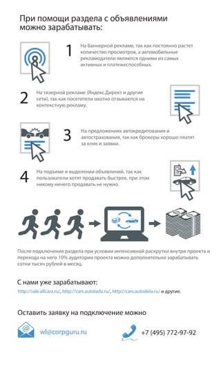 При помощи раздела с объявлениями
 можно зарабатывать:

                        1       На баннерной рекламе, так как постоянно растет
                                количество просмотров, а автомобильные
                                рекламодатели являются одними из самых
                                активных и платежеспособных.




2
         На тизерной рекламе (Яндекс.Директ и другие
         сети), так как посетители охотно отзываются на
         контекстную рекламу.




                       3        На предложениях автокредитования и
                                автострахования, так как брокеры хорошо платят
                                за клик и заявки.




 4
         На подъеме и выделении объявлений, так как
         пользователи хотят продавать быстрее, при этом
         никому ничего продавать не нужно.




После подключения раздела при условии интенсивной раскрутки внутри проекта и
перехода на него 10% аудитории проекта можно дополнительно зарабатывать
сотни тысяч рублей в месяц.


С нами уже зарабатывают:
http://sale.allcarz.ru/, http://cars.autolada.ru/, http://cars.autodela.ru/ и другие.



Оставить заявку на подключение можно

           wl@corpguru.ru                                       +7 (495) 772-97-92
 