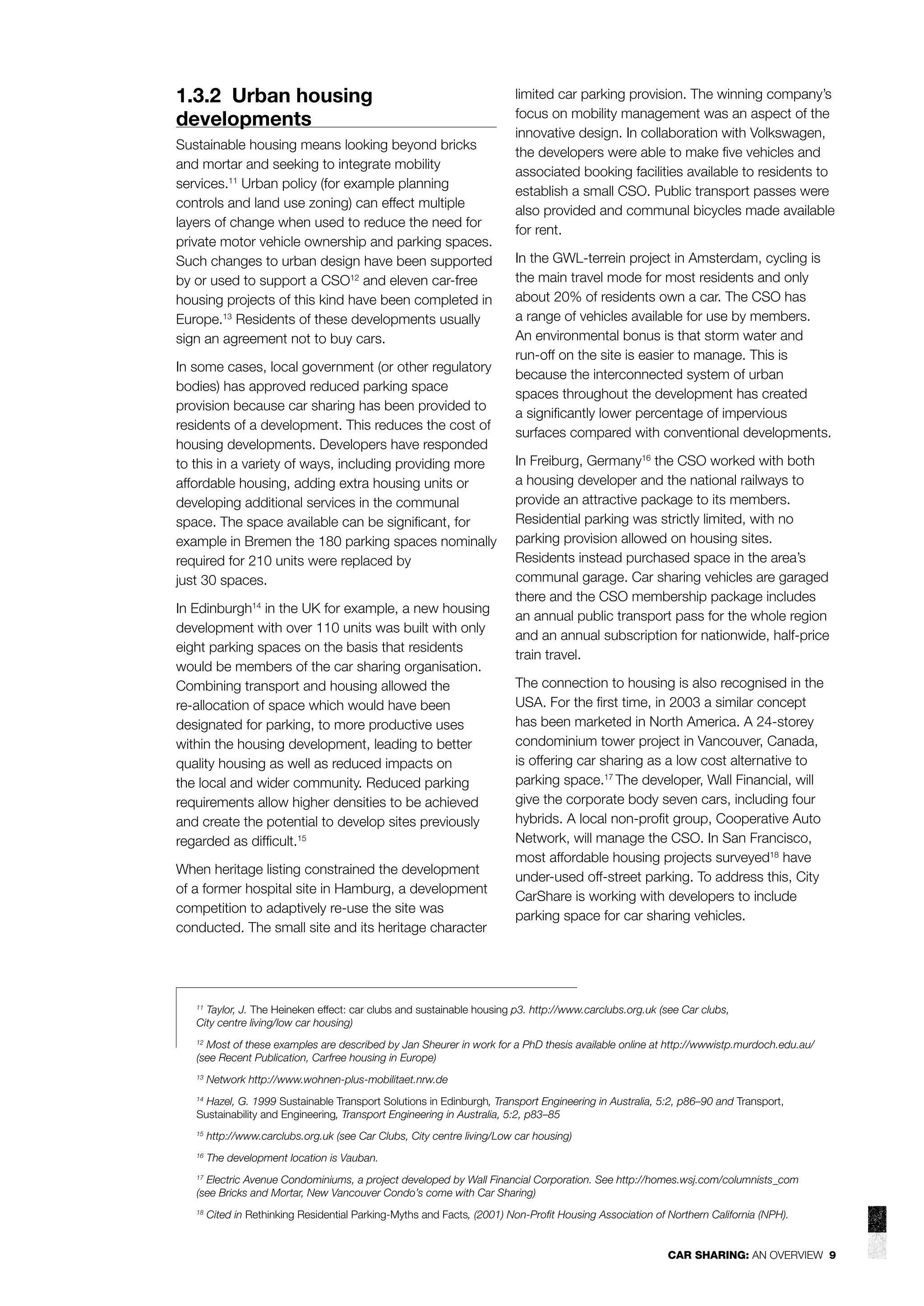1.3.2 Urban housing
developments
Sustainable housing means looking beyond bricks
and mortar and seeking to integrate mobility
services.11 Urban policy (for example planning
controls and land use zoning) can effect multiple
layers of change when used to reduce the need for
private motor vehicle ownership and parking spaces.
Such changes to urban design have been supported
by or used to support a CSO12 and eleven car-free
housing projects of this kind have been completed in
Europe.13 Residents of these developments usually
sign an agreement not to buy cars.
In some cases, local government (or other regulatory
bodies) has approved reduced parking space
provision because car sharing has been provided to
residents of a development. This reduces the cost of
housing developments. Developers have responded
to this in a variety of ways, including providing more
affordable housing, adding extra housing units or
developing additional services in the communal
space. The space available can be signiﬁcant, for
example in Bremen the 180 parking spaces nominally
required for 210 units were replaced by
just 30 spaces.
In Edinburgh14 in the UK for example, a new housing
development with over 110 units was built with only
eight parking spaces on the basis that residents
would be members of the car sharing organisation.
Combining transport and housing allowed the
re-allocation of space which would have been
designated for parking, to more productive uses
within the housing development, leading to better
quality housing as well as reduced impacts on
the local and wider community. Reduced parking
requirements allow higher densities to be achieved
and create the potential to develop sites previously
regarded as difﬁcult.15
When heritage listing constrained the development
of a former hospital site in Hamburg, a development
competition to adaptively re-use the site was
conducted. The small site and its heritage character

limited car parking provision. The winning company’s
focus on mobility management was an aspect of the
innovative design. In collaboration with Volkswagen,
the developers were able to make ﬁve vehicles and
associated booking facilities available to residents to
establish a small CSO. Public transport passes were
also provided and communal bicycles made available
for rent.
In the GWL-terrein project in Amsterdam, cycling is
the main travel mode for most residents and only
about 20% of residents own a car. The CSO has
a range of vehicles available for use by members.
An environmental bonus is that storm water and
run-off on the site is easier to manage. This is
because the interconnected system of urban
spaces throughout the development has created
a signiﬁcantly lower percentage of impervious
surfaces compared with conventional developments.
In Freiburg, Germany16 the CSO worked with both
a housing developer and the national railways to
provide an attractive package to its members.
Residential parking was strictly limited, with no
parking provision allowed on housing sites.
Residents instead purchased space in the area’s
communal garage. Car sharing vehicles are garaged
there and the CSO membership package includes
an annual public transport pass for the whole region
and an annual subscription for nationwide, half-price
train travel.
The connection to housing is also recognised in the
USA. For the ﬁrst time, in 2003 a similar concept
has been marketed in North America. A 24-storey
condominium tower project in Vancouver, Canada,
is offering car sharing as a low cost alternative to
parking space.17 The developer, Wall Financial, will
give the corporate body seven cars, including four
hybrids. A local non-proﬁt group, Cooperative Auto
Network, will manage the CSO. In San Francisco,
most affordable housing projects surveyed18 have
under-used off-street parking. To address this, City
CarShare is working with developers to include
parking space for car sharing vehicles.

Taylor, J. The Heineken effect: car clubs and sustainable housing p3. http://www.carclubs.org.uk (see Car clubs,
City centre living/low car housing)
11

Most of these examples are described by Jan Sheurer in work for a PhD thesis available online at http://wwwistp.murdoch.edu.au/
(see Recent Publication, Carfree housing in Europe)
12

13

Network http://www.wohnen-plus-mobilitaet.nrw.de

Hazel, G. 1999 Sustainable Transport Solutions in Edinburgh, Transport Engineering in Australia, 5:2, p86–90 and Transport,
Sustainability and Engineering, Transport Engineering in Australia, 5:2, p83–85
14

15

http://www.carclubs.org.uk (see Car Clubs, City centre living/Low car housing)

16

The development location is Vauban.

Electric Avenue Condominiums, a project developed by Wall Financial Corporation. See http://homes.wsj.com/columnists_com
(see Bricks and Mortar, New Vancouver Condo’s come with Car Sharing)
17

18

Cited in Rethinking Residential Parking-Myths and Facts, (2001) Non-Proﬁt Housing Association of Northern California (NPH).

CAR SHARING: AN OVERVIEW 9

 
