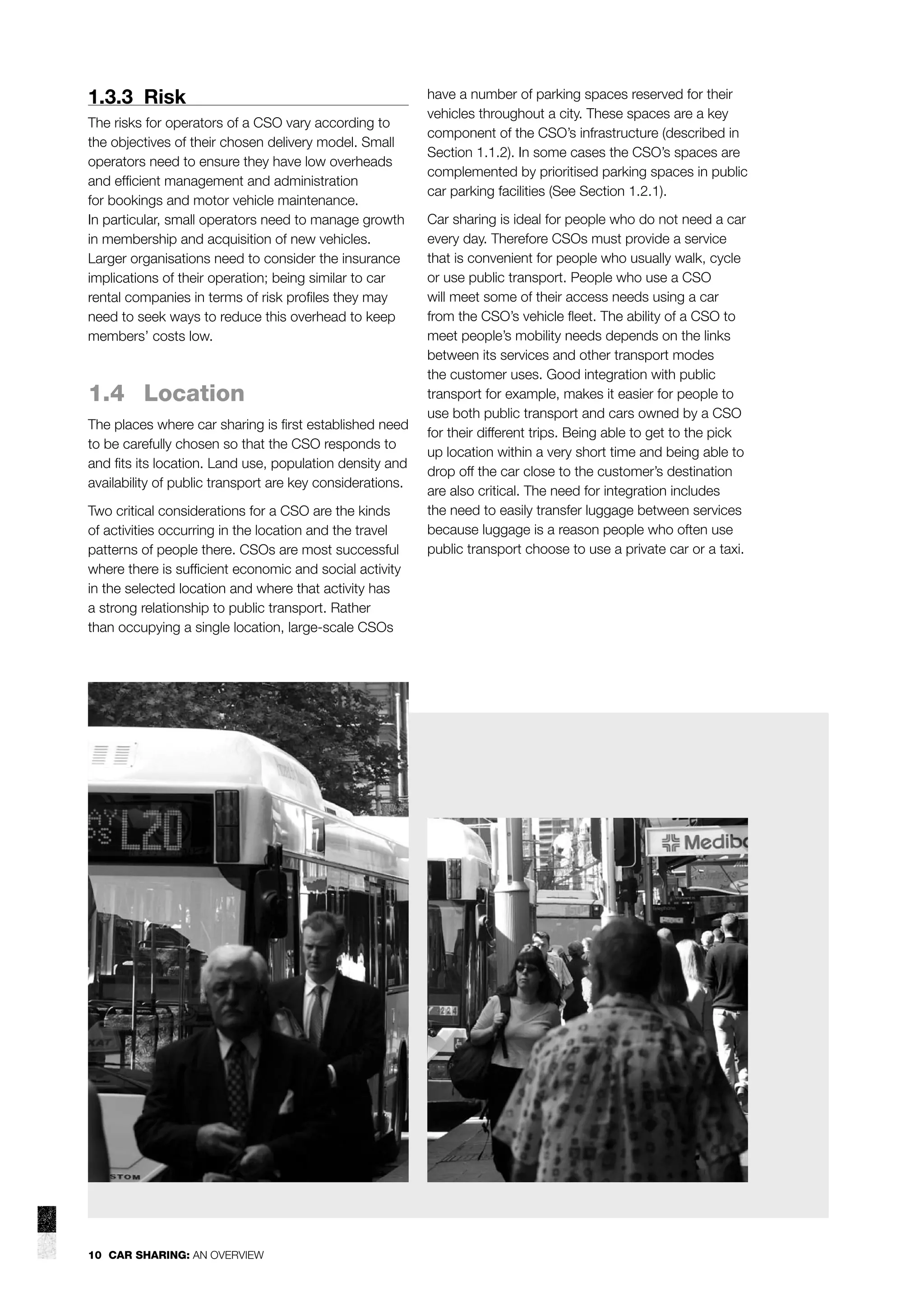 1.3.3 Risk
The risks for operators of a CSO vary according to
the objectives of their chosen delivery model. Small
operators need to ensure they have low overheads
and efﬁcient management and administration
for bookings and motor vehicle maintenance.
In particular, small operators need to manage growth
in membership and acquisition of new vehicles.
Larger organisations need to consider the insurance
implications of their operation; being similar to car
rental companies in terms of risk proﬁles they may
need to seek ways to reduce this overhead to keep
members’ costs low.

1.4 Location
The places where car sharing is ﬁrst established need
to be carefully chosen so that the CSO responds to
and ﬁts its location. Land use, population density and
availability of public transport are key considerations.
Two critical considerations for a CSO are the kinds
of activities occurring in the location and the travel
patterns of people there. CSOs are most successful
where there is sufﬁcient economic and social activity
in the selected location and where that activity has
a strong relationship to public transport. Rather
than occupying a single location, large-scale CSOs

10 CAR SHARING: AN OVERVIEW

have a number of parking spaces reserved for their
vehicles throughout a city. These spaces are a key
component of the CSO’s infrastructure (described in
Section 1.1.2). In some cases the CSO’s spaces are
complemented by prioritised parking spaces in public
car parking facilities (See Section 1.2.1).
Car sharing is ideal for people who do not need a car
every day. Therefore CSOs must provide a service
that is convenient for people who usually walk, cycle
or use public transport. People who use a CSO
will meet some of their access needs using a car
from the CSO’s vehicle ﬂeet. The ability of a CSO to
meet people’s mobility needs depends on the links
between its services and other transport modes
the customer uses. Good integration with public
transport for example, makes it easier for people to
use both public transport and cars owned by a CSO
for their different trips. Being able to get to the pick
up location within a very short time and being able to
drop off the car close to the customer’s destination
are also critical. The need for integration includes
the need to easily transfer luggage between services
because luggage is a reason people who often use
public transport choose to use a private car or a taxi.

 