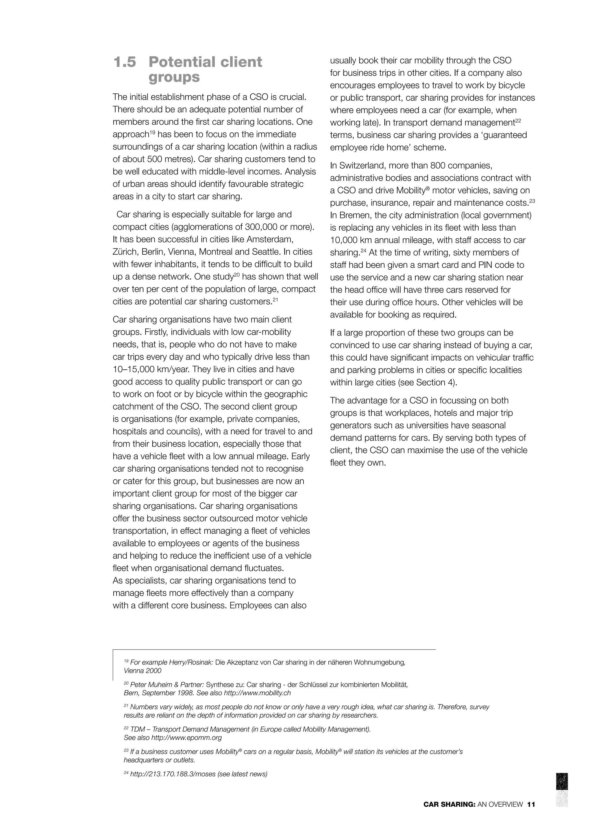 1.5 Potential client
groups
The initial establishment phase of a CSO is crucial.
There should be an adequate potential number of
members around the ﬁrst car sharing locations. One
approach19 has been to focus on the immediate
surroundings of a car sharing location (within a radius
of about 500 metres). Car sharing customers tend to
be well educated with middle-level incomes. Analysis
of urban areas should identify favourable strategic
areas in a city to start car sharing.
Car sharing is especially suitable for large and
compact cities (agglomerations of 300,000 or more).
It has been successful in cities like Amsterdam,
Zürich, Berlin, Vienna, Montreal and Seattle. In cities
with fewer inhabitants, it tends to be difﬁcult to build
up a dense network. One study20 has shown that well
over ten per cent of the population of large, compact
cities are potential car sharing customers.21
Car sharing organisations have two main client
groups. Firstly, individuals with low car-mobility
needs, that is, people who do not have to make
car trips every day and who typically drive less than
10–15,000 km/year. They live in cities and have
good access to quality public transport or can go
to work on foot or by bicycle within the geographic
catchment of the CSO. The second client group
is organisations (for example, private companies,
hospitals and councils), with a need for travel to and
from their business location, especially those that
have a vehicle ﬂeet with a low annual mileage. Early
car sharing organisations tended not to recognise
or cater for this group, but businesses are now an
important client group for most of the bigger car
sharing organisations. Car sharing organisations
offer the business sector outsourced motor vehicle
transportation, in effect managing a ﬂeet of vehicles
available to employees or agents of the business
and helping to reduce the inefﬁcient use of a vehicle
ﬂeet when organisational demand ﬂuctuates.
As specialists, car sharing organisations tend to
manage ﬂeets more effectively than a company
with a different core business. Employees can also

usually book their car mobility through the CSO
for business trips in other cities. If a company also
encourages employees to travel to work by bicycle
or public transport, car sharing provides for instances
where employees need a car (for example, when
working late). In transport demand management22
terms, business car sharing provides a ‘guaranteed
employee ride home’ scheme.
In Switzerland, more than 800 companies,
administrative bodies and associations contract with
a CSO and drive Mobility® motor vehicles, saving on
purchase, insurance, repair and maintenance costs.23
In Bremen, the city administration (local government)
is replacing any vehicles in its ﬂeet with less than
10,000 km annual mileage, with staff access to car
sharing.24 At the time of writing, sixty members of
staff had been given a smart card and PIN code to
use the service and a new car sharing station near
the head ofﬁce will have three cars reserved for
their use during ofﬁce hours. Other vehicles will be
available for booking as required.
If a large proportion of these two groups can be
convinced to use car sharing instead of buying a car,
this could have signiﬁcant impacts on vehicular trafﬁc
and parking problems in cities or speciﬁc localities
within large cities (see Section 4).
The advantage for a CSO in focussing on both
groups is that workplaces, hotels and major trip
generators such as universities have seasonal
demand patterns for cars. By serving both types of
client, the CSO can maximise the use of the vehicle
ﬂeet they own.

19
For example Herry/Rosinak: Die Akzeptanz von Car sharing in der näheren Wohnumgebung,
Vienna 2000

Peter Muheim & Partner: Synthese zu: Car sharing - der Schlüssel zur kombinierten Mobilität,
Bern, September 1998. See also http://www.mobility.ch
20

Numbers vary widely, as most people do not know or only have a very rough idea, what car sharing is. Therefore, survey
results are reliant on the depth of information provided on car sharing by researchers.
21

TDM – Transport Demand Management (in Europe called Mobility Management).
See also http://www.epomm.org
22

If a business customer uses Mobility® cars on a regular basis, Mobility® will station its vehicles at the customer’s
headquarters or outlets.
23

24

http://213.170.188.3/moses (see latest news)

CAR SHARING: AN OVERVIEW 11

 