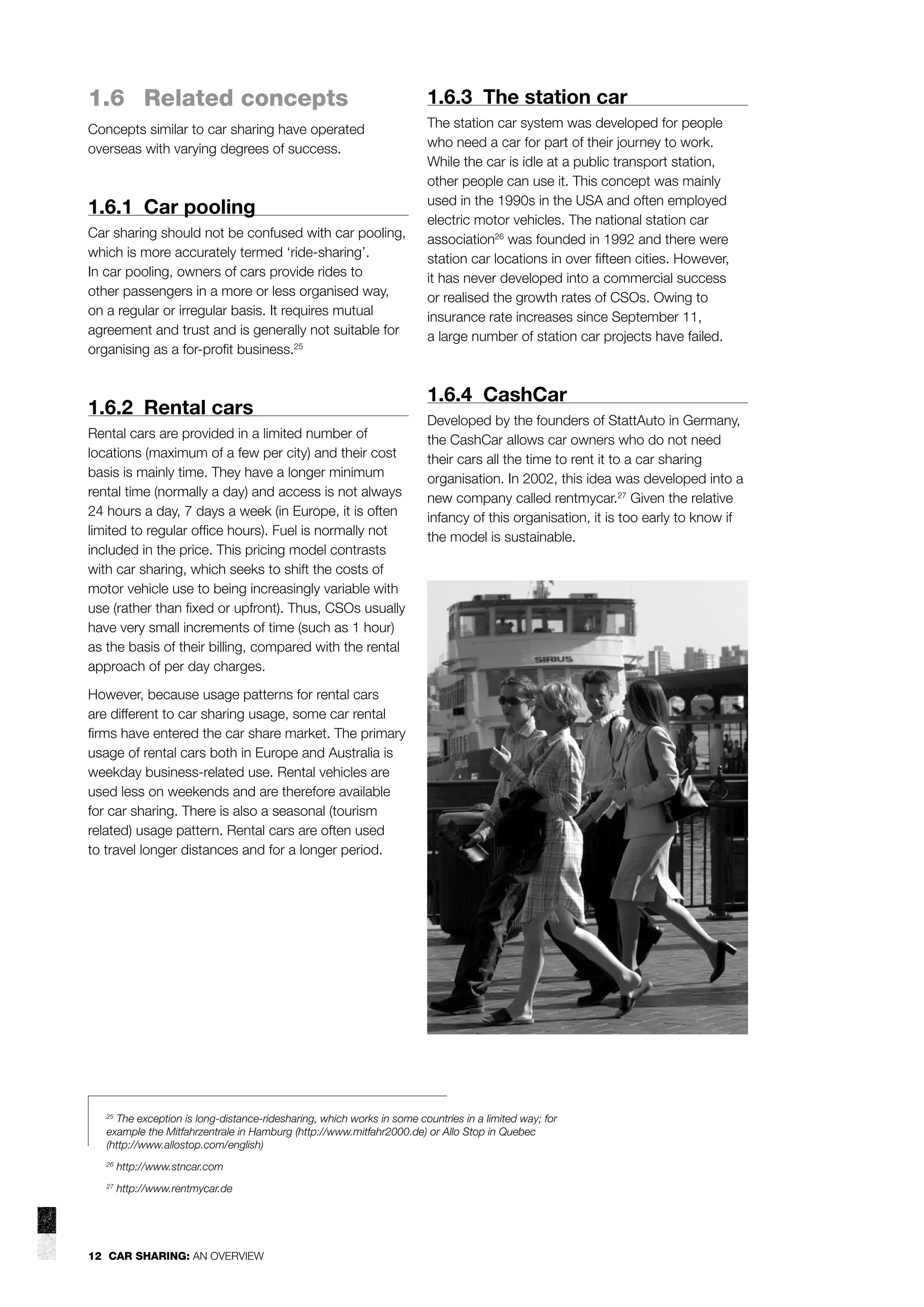 1.6 Related concepts

1.6.3 The station car

Concepts similar to car sharing have operated
overseas with varying degrees of success.

The station car system was developed for people
who need a car for part of their journey to work.
While the car is idle at a public transport station,
other people can use it. This concept was mainly
used in the 1990s in the USA and often employed
electric motor vehicles. The national station car
association26 was founded in 1992 and there were
station car locations in over ﬁfteen cities. However,
it has never developed into a commercial success
or realised the growth rates of CSOs. Owing to
insurance rate increases since September 11,
a large number of station car projects have failed.

1.6.1 Car pooling
Car sharing should not be confused with car pooling,
which is more accurately termed ‘ride-sharing’.
In car pooling, owners of cars provide rides to
other passengers in a more or less organised way,
on a regular or irregular basis. It requires mutual
agreement and trust and is generally not suitable for
organising as a for-proﬁt business.25

1.6.2 Rental cars
Rental cars are provided in a limited number of
locations (maximum of a few per city) and their cost
basis is mainly time. They have a longer minimum
rental time (normally a day) and access is not always
24 hours a day, 7 days a week (in Europe, it is often
limited to regular ofﬁce hours). Fuel is normally not
included in the price. This pricing model contrasts
with car sharing, which seeks to shift the costs of
motor vehicle use to being increasingly variable with
use (rather than ﬁxed or upfront). Thus, CSOs usually
have very small increments of time (such as 1 hour)
as the basis of their billing, compared with the rental
approach of per day charges.

1.6.4 CashCar
Developed by the founders of StattAuto in Germany,
the CashCar allows car owners who do not need
their cars all the time to rent it to a car sharing
organisation. In 2002, this idea was developed into a
new company called rentmycar.27 Given the relative
infancy of this organisation, it is too early to know if
the model is sustainable.

However, because usage patterns for rental cars
are different to car sharing usage, some car rental
ﬁrms have entered the car share market. The primary
usage of rental cars both in Europe and Australia is
weekday business-related use. Rental vehicles are
used less on weekends and are therefore available
for car sharing. There is also a seasonal (tourism
related) usage pattern. Rental cars are often used
to travel longer distances and for a longer period.

The exception is long-distance-ridesharing, which works in some countries in a limited way; for
example the Mitfahrzentrale in Hamburg (http://www.mitfahr2000.de) or Allo Stop in Quebec
(http://www.allostop.com/english)
25

26

http://www.stncar.com

27

http://www.rentmycar.de

12 CAR SHARING: AN OVERVIEW

 
