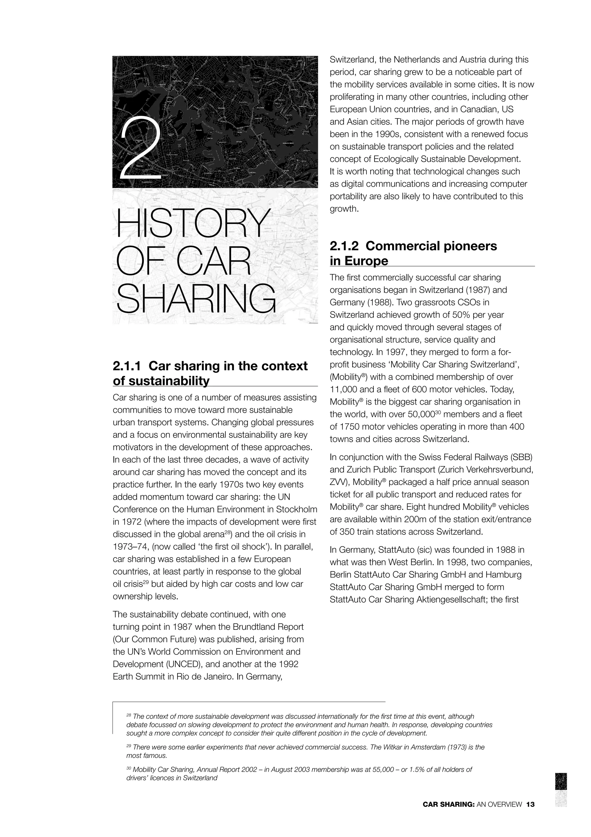 2
HISTORY
OF CAR
SHARING
2.1.1 Car sharing in the context
of sustainability
Car sharing is one of a number of measures assisting
communities to move toward more sustainable
urban transport systems. Changing global pressures
and a focus on environmental sustainability are key
motivators in the development of these approaches.
In each of the last three decades, a wave of activity
around car sharing has moved the concept and its
practice further. In the early 1970s two key events
added momentum toward car sharing: the UN
Conference on the Human Environment in Stockholm
in 1972 (where the impacts of development were ﬁrst
discussed in the global arena28) and the oil crisis in
1973–74, (now called ‘the ﬁrst oil shock’). In parallel,
car sharing was established in a few European
countries, at least partly in response to the global
oil crisis29 but aided by high car costs and low car
ownership levels.

Switzerland, the Netherlands and Austria during this
period, car sharing grew to be a noticeable part of
the mobility services available in some cities. It is now
proliferating in many other countries, including other
European Union countries, and in Canadian, US
and Asian cities. The major periods of growth have
been in the 1990s, consistent with a renewed focus
on sustainable transport policies and the related
concept of Ecologically Sustainable Development.
It is worth noting that technological changes such
as digital communications and increasing computer
portability are also likely to have contributed to this
growth.

2.1.2 Commercial pioneers
in Europe
The ﬁrst commercially successful car sharing
organisations began in Switzerland (1987) and
Germany (1988). Two grassroots CSOs in
Switzerland achieved growth of 50% per year
and quickly moved through several stages of
organisational structure, service quality and
technology. In 1997, they merged to form a forproﬁt business ‘Mobility Car Sharing Switzerland’,
(Mobility®) with a combined membership of over
11,000 and a ﬂeet of 600 motor vehicles. Today,
Mobility® is the biggest car sharing organisation in
the world, with over 50,00030 members and a ﬂeet
of 1750 motor vehicles operating in more than 400
towns and cities across Switzerland.
In conjunction with the Swiss Federal Railways (SBB)
and Zurich Public Transport (Zurich Verkehrsverbund,
ZVV), Mobility® packaged a half price annual season
ticket for all public transport and reduced rates for
Mobility® car share. Eight hundred Mobility® vehicles
are available within 200m of the station exit/entrance
of 350 train stations across Switzerland.
In Germany, StattAuto (sic) was founded in 1988 in
what was then West Berlin. In 1998, two companies,
Berlin StattAuto Car Sharing GmbH and Hamburg
StattAuto Car Sharing GmbH merged to form
StattAuto Car Sharing Aktiengesellschaft; the ﬁrst

The sustainability debate continued, with one
turning point in 1987 when the Brundtland Report
(Our Common Future) was published, arising from
the UN’s World Commission on Environment and
Development (UNCED), and another at the 1992
Earth Summit in Rio de Janeiro. In Germany,

The context of more sustainable development was discussed internationally for the ﬁrst time at this event, although
debate focussed on slowing development to protect the environment and human health. In response, developing countries
sought a more complex concept to consider their quite different position in the cycle of development.
28

There were some earlier experiments that never achieved commercial success. The Witkar in Amsterdam (1973) is the
most famous.
29

Mobility Car Sharing, Annual Report 2002 – in August 2003 membership was at 55,000 – or 1.5% of all holders of
drivers’ licences in Switzerland
30

CAR SHARING: AN OVERVIEW 13

 