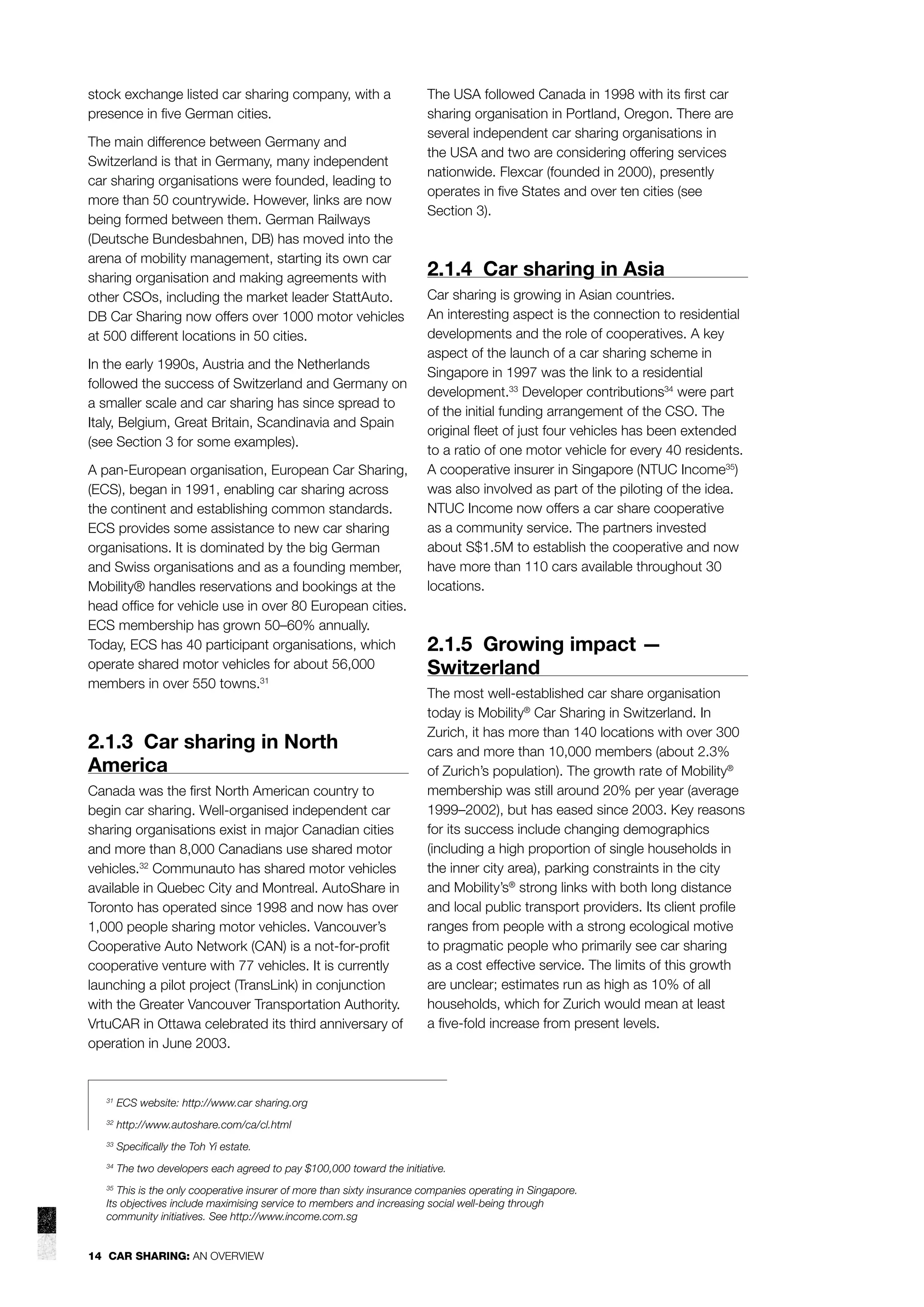stock exchange listed car sharing company, with a
presence in ﬁve German cities.
The main difference between Germany and
Switzerland is that in Germany, many independent
car sharing organisations were founded, leading to
more than 50 countrywide. However, links are now
being formed between them. German Railways
(Deutsche Bundesbahnen, DB) has moved into the
arena of mobility management, starting its own car
sharing organisation and making agreements with
other CSOs, including the market leader StattAuto.
DB Car Sharing now offers over 1000 motor vehicles
at 500 different locations in 50 cities.
In the early 1990s, Austria and the Netherlands
followed the success of Switzerland and Germany on
a smaller scale and car sharing has since spread to
Italy, Belgium, Great Britain, Scandinavia and Spain
(see Section 3 for some examples).
A pan-European organisation, European Car Sharing,
(ECS), began in 1991, enabling car sharing across
the continent and establishing common standards.
ECS provides some assistance to new car sharing
organisations. It is dominated by the big German
and Swiss organisations and as a founding member,
Mobility® handles reservations and bookings at the
head ofﬁce for vehicle use in over 80 European cities.
ECS membership has grown 50–60% annually.
Today, ECS has 40 participant organisations, which
operate shared motor vehicles for about 56,000
members in over 550 towns.31

2.1.3 Car sharing in North
America
Canada was the ﬁrst North American country to
begin car sharing. Well-organised independent car
sharing organisations exist in major Canadian cities
and more than 8,000 Canadians use shared motor
vehicles.32 Communauto has shared motor vehicles
available in Quebec City and Montreal. AutoShare in
Toronto has operated since 1998 and now has over
1,000 people sharing motor vehicles. Vancouver’s
Cooperative Auto Network (CAN) is a not-for-proﬁt
cooperative venture with 77 vehicles. It is currently
launching a pilot project (TransLink) in conjunction
with the Greater Vancouver Transportation Authority.
VrtuCAR in Ottawa celebrated its third anniversary of
operation in June 2003.

The USA followed Canada in 1998 with its ﬁrst car
sharing organisation in Portland, Oregon. There are
several independent car sharing organisations in
the USA and two are considering offering services
nationwide. Flexcar (founded in 2000), presently
operates in ﬁve States and over ten cities (see
Section 3).

2.1.4 Car sharing in Asia
Car sharing is growing in Asian countries.
An interesting aspect is the connection to residential
developments and the role of cooperatives. A key
aspect of the launch of a car sharing scheme in
Singapore in 1997 was the link to a residential
development.33 Developer contributions34 were part
of the initial funding arrangement of the CSO. The
original ﬂeet of just four vehicles has been extended
to a ratio of one motor vehicle for every 40 residents.
A cooperative insurer in Singapore (NTUC Income35)
was also involved as part of the piloting of the idea.
NTUC Income now offers a car share cooperative
as a community service. The partners invested
about S$1.5M to establish the cooperative and now
have more than 110 cars available throughout 30
locations.

2.1.5 Growing impact —
Switzerland
The most well-established car share organisation
today is Mobility® Car Sharing in Switzerland. In
Zurich, it has more than 140 locations with over 300
cars and more than 10,000 members (about 2.3%
of Zurich’s population). The growth rate of Mobility®
membership was still around 20% per year (average
1999–2002), but has eased since 2003. Key reasons
for its success include changing demographics
(including a high proportion of single households in
the inner city area), parking constraints in the city
and Mobility’s® strong links with both long distance
and local public transport providers. Its client proﬁle
ranges from people with a strong ecological motive
to pragmatic people who primarily see car sharing
as a cost effective service. The limits of this growth
are unclear; estimates run as high as 10% of all
households, which for Zurich would mean at least
a ﬁve-fold increase from present levels.

31

ECS website: http://www.car sharing.org

32

http://www.autoshare.com/ca/cl.html

33

Speciﬁcally the Toh Yi estate.

34

The two developers each agreed to pay $100,000 toward the initiative.

This is the only cooperative insurer of more than sixty insurance companies operating in Singapore.
Its objectives include maximising service to members and increasing social well-being through
community initiatives. See http://www.income.com.sg
35

14 CAR SHARING: AN OVERVIEW

 