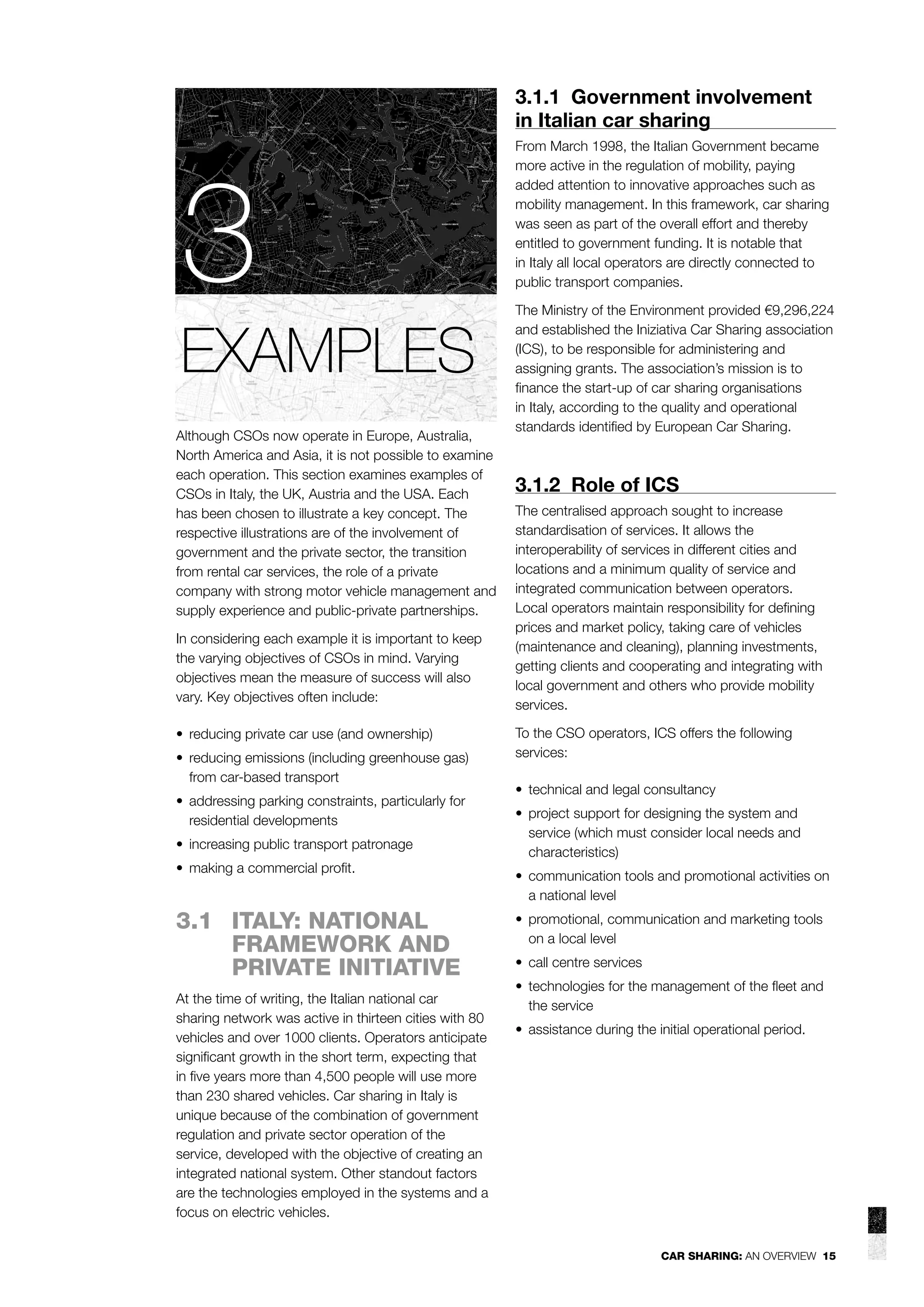 3.1.1 Government involvement
in Italian car sharing

3
EXAMPLES
Although CSOs now operate in Europe, Australia,
North America and Asia, it is not possible to examine
each operation. This section examines examples of
CSOs in Italy, the UK, Austria and the USA. Each
has been chosen to illustrate a key concept. The
respective illustrations are of the involvement of
government and the private sector, the transition
from rental car services, the role of a private
company with strong motor vehicle management and
supply experience and public-private partnerships.
In considering each example it is important to keep
the varying objectives of CSOs in mind. Varying
objectives mean the measure of success will also
vary. Key objectives often include:
• reducing private car use (and ownership)
• reducing emissions (including greenhouse gas)
from car-based transport
• addressing parking constraints, particularly for
residential developments
• increasing public transport patronage
• making a commercial proﬁt.

3.1 ITALY: NATIONAL
FRAMEWORK AND
PRIVATE INITIATIVE
At the time of writing, the Italian national car
sharing network was active in thirteen cities with 80
vehicles and over 1000 clients. Operators anticipate
signiﬁcant growth in the short term, expecting that
in ﬁve years more than 4,500 people will use more
than 230 shared vehicles. Car sharing in Italy is
unique because of the combination of government
regulation and private sector operation of the
service, developed with the objective of creating an
integrated national system. Other standout factors
are the technologies employed in the systems and a
focus on electric vehicles.

From March 1998, the Italian Government became
more active in the regulation of mobility, paying
added attention to innovative approaches such as
mobility management. In this framework, car sharing
was seen as part of the overall effort and thereby
entitled to government funding. It is notable that
in Italy all local operators are directly connected to
public transport companies.
The Ministry of the Environment provided €9,296,224
and established the Iniziativa Car Sharing association
(ICS), to be responsible for administering and
assigning grants. The association’s mission is to
ﬁnance the start-up of car sharing organisations
in Italy, according to the quality and operational
standards identiﬁed by European Car Sharing.

3.1.2 Role of ICS
The centralised approach sought to increase
standardisation of services. It allows the
interoperability of services in different cities and
locations and a minimum quality of service and
integrated communication between operators.
Local operators maintain responsibility for deﬁning
prices and market policy, taking care of vehicles
(maintenance and cleaning), planning investments,
getting clients and cooperating and integrating with
local government and others who provide mobility
services.
To the CSO operators, ICS offers the following
services:
• technical and legal consultancy
• project support for designing the system and
service (which must consider local needs and
characteristics)
• communication tools and promotional activities on
a national level
• promotional, communication and marketing tools
on a local level
• call centre services
• technologies for the management of the ﬂeet and
the service
• assistance during the initial operational period.

CAR SHARING: AN OVERVIEW 15

 