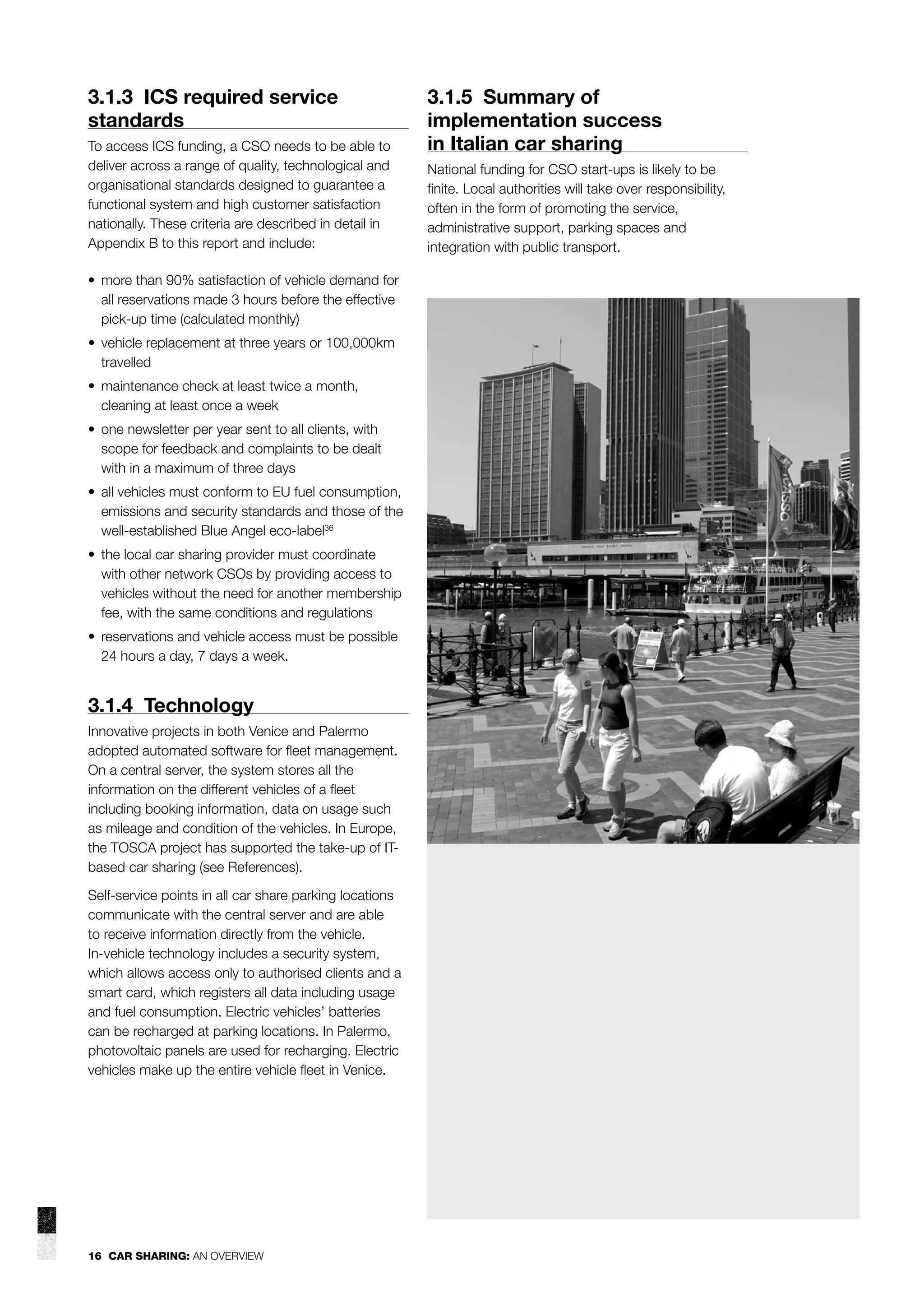 3.1.3 ICS required service
standards
To access ICS funding, a CSO needs to be able to
deliver across a range of quality, technological and
organisational standards designed to guarantee a
functional system and high customer satisfaction
nationally. These criteria are described in detail in
Appendix B to this report and include:
• more than 90% satisfaction of vehicle demand for
all reservations made 3 hours before the effective
pick-up time (calculated monthly)
• vehicle replacement at three years or 100,000km
travelled
• maintenance check at least twice a month,
cleaning at least once a week
• one newsletter per year sent to all clients, with
scope for feedback and complaints to be dealt
with in a maximum of three days
• all vehicles must conform to EU fuel consumption,
emissions and security standards and those of the
well-established Blue Angel eco-label36
• the local car sharing provider must coordinate
with other network CSOs by providing access to
vehicles without the need for another membership
fee, with the same conditions and regulations
• reservations and vehicle access must be possible
24 hours a day, 7 days a week.

3.1.4 Technology
Innovative projects in both Venice and Palermo
adopted automated software for ﬂeet management.
On a central server, the system stores all the
information on the different vehicles of a ﬂeet
including booking information, data on usage such
as mileage and condition of the vehicles. In Europe,
the TOSCA project has supported the take-up of ITbased car sharing (see References).
Self-service points in all car share parking locations
communicate with the central server and are able
to receive information directly from the vehicle.
In-vehicle technology includes a security system,
which allows access only to authorised clients and a
smart card, which registers all data including usage
and fuel consumption. Electric vehicles’ batteries
can be recharged at parking locations. In Palermo,
photovoltaic panels are used for recharging. Electric
vehicles make up the entire vehicle ﬂeet in Venice.

16 CAR SHARING: AN OVERVIEW

3.1.5 Summary of
implementation success
in Italian car sharing
National funding for CSO start-ups is likely to be
ﬁnite. Local authorities will take over responsibility,
often in the form of promoting the service,
administrative support, parking spaces and
integration with public transport.

 