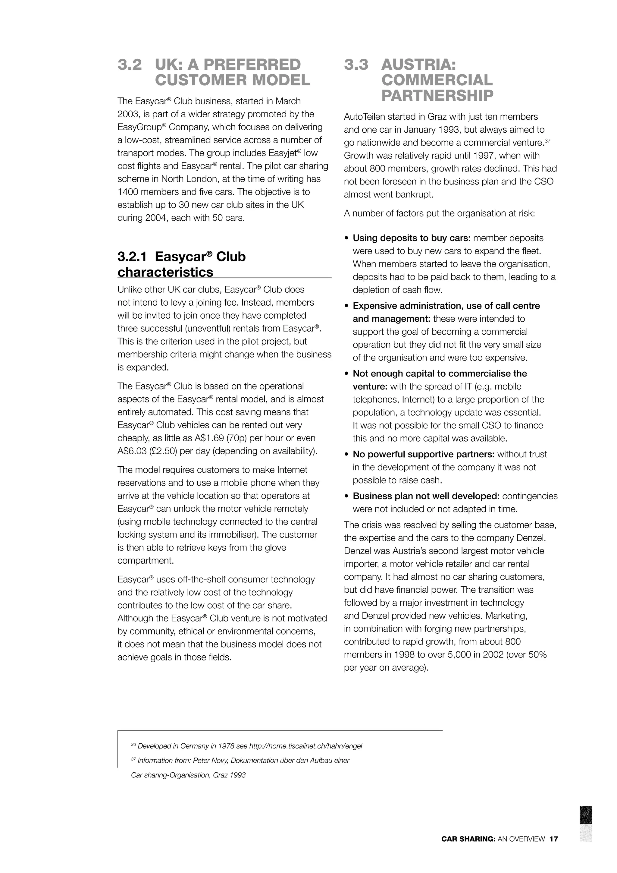 3.2 UK: A PREFERRED
CUSTOMER MODEL
The Easycar® Club business, started in March
2003, is part of a wider strategy promoted by the
EasyGroup® Company, which focuses on delivering
a low-cost, streamlined service across a number of
transport modes. The group includes Easyjet® low
cost ﬂights and Easycar® rental. The pilot car sharing
scheme in North London, at the time of writing has
1400 members and ﬁve cars. The objective is to
establish up to 30 new car club sites in the UK
during 2004, each with 50 cars.

3.2.1 Easycar Club
characteristics
®

Unlike other UK car clubs, Easycar® Club does
not intend to levy a joining fee. Instead, members
will be invited to join once they have completed
three successful (uneventful) rentals from Easycar®.
This is the criterion used in the pilot project, but
membership criteria might change when the business
is expanded.
The Easycar® Club is based on the operational
aspects of the Easycar® rental model, and is almost
entirely automated. This cost saving means that
Easycar® Club vehicles can be rented out very
cheaply, as little as A$1.69 (70p) per hour or even
A$6.03 (£2.50) per day (depending on availability).
The model requires customers to make Internet
reservations and to use a mobile phone when they
arrive at the vehicle location so that operators at
Easycar® can unlock the motor vehicle remotely
(using mobile technology connected to the central
locking system and its immobiliser). The customer
is then able to retrieve keys from the glove
compartment.
Easycar® uses off-the-shelf consumer technology
and the relatively low cost of the technology
contributes to the low cost of the car share.
Although the Easycar® Club venture is not motivated
by community, ethical or environmental concerns,
it does not mean that the business model does not
achieve goals in those ﬁelds.

3.3 AUSTRIA:
COMMERCIAL
PARTNERSHIP
AutoTeilen started in Graz with just ten members
and one car in January 1993, but always aimed to
go nationwide and become a commercial venture.37
Growth was relatively rapid until 1997, when with
about 800 members, growth rates declined. This had
not been foreseen in the business plan and the CSO
almost went bankrupt.
A number of factors put the organisation at risk:
• Using deposits to buy cars: member deposits
were used to buy new cars to expand the ﬂeet.
When members started to leave the organisation,
deposits had to be paid back to them, leading to a
depletion of cash ﬂow.
• Expensive administration, use of call centre
and management: these were intended to
support the goal of becoming a commercial
operation but they did not ﬁt the very small size
of the organisation and were too expensive.
• Not enough capital to commercialise the
venture: with the spread of IT (e.g. mobile
telephones, Internet) to a large proportion of the
population, a technology update was essential.
It was not possible for the small CSO to ﬁnance
this and no more capital was available.
• No powerful supportive partners: without trust
in the development of the company it was not
possible to raise cash.
• Business plan not well developed: contingencies
were not included or not adapted in time.
The crisis was resolved by selling the customer base,
the expertise and the cars to the company Denzel.
Denzel was Austria’s second largest motor vehicle
importer, a motor vehicle retailer and car rental
company. It had almost no car sharing customers,
but did have ﬁnancial power. The transition was
followed by a major investment in technology
and Denzel provided new vehicles. Marketing,
in combination with forging new partnerships,
contributed to rapid growth, from about 800
members in 1998 to over 5,000 in 2002 (over 50%
per year on average).

36

Developed in Germany in 1978 see http://home.tiscalinet.ch/hahn/engel

37

Information from: Peter Novy, Dokumentation über den Aufbau einer

Car sharing-Organisation, Graz 1993

CAR SHARING: AN OVERVIEW 17

 