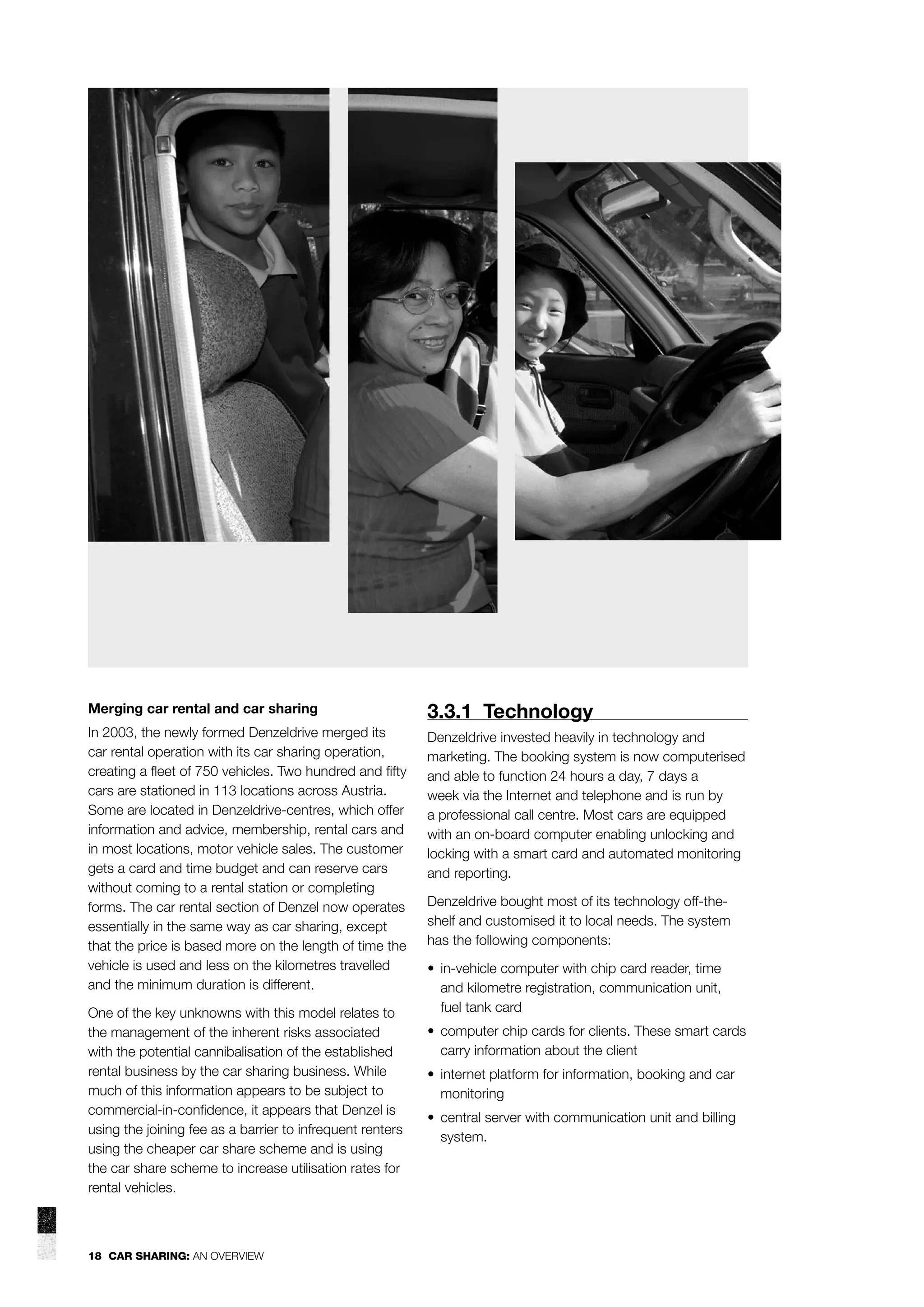 Merging car rental and car sharing

3.3.1 Technology

In 2003, the newly formed Denzeldrive merged its
car rental operation with its car sharing operation,
creating a ﬂeet of 750 vehicles. Two hundred and ﬁfty
cars are stationed in 113 locations across Austria.
Some are located in Denzeldrive-centres, which offer
information and advice, membership, rental cars and
in most locations, motor vehicle sales. The customer
gets a card and time budget and can reserve cars
without coming to a rental station or completing
forms. The car rental section of Denzel now operates
essentially in the same way as car sharing, except
that the price is based more on the length of time the
vehicle is used and less on the kilometres travelled
and the minimum duration is different.

Denzeldrive invested heavily in technology and
marketing. The booking system is now computerised
and able to function 24 hours a day, 7 days a
week via the Internet and telephone and is run by
a professional call centre. Most cars are equipped
with an on-board computer enabling unlocking and
locking with a smart card and automated monitoring
and reporting.

One of the key unknowns with this model relates to
the management of the inherent risks associated
with the potential cannibalisation of the established
rental business by the car sharing business. While
much of this information appears to be subject to
commercial-in-conﬁdence, it appears that Denzel is
using the joining fee as a barrier to infrequent renters
using the cheaper car share scheme and is using
the car share scheme to increase utilisation rates for
rental vehicles.

18 CAR SHARING: AN OVERVIEW

Denzeldrive bought most of its technology off-theshelf and customised it to local needs. The system
has the following components:
• in-vehicle computer with chip card reader, time
and kilometre registration, communication unit,
fuel tank card
• computer chip cards for clients. These smart cards
carry information about the client
• internet platform for information, booking and car
monitoring
• central server with communication unit and billing
system.

 