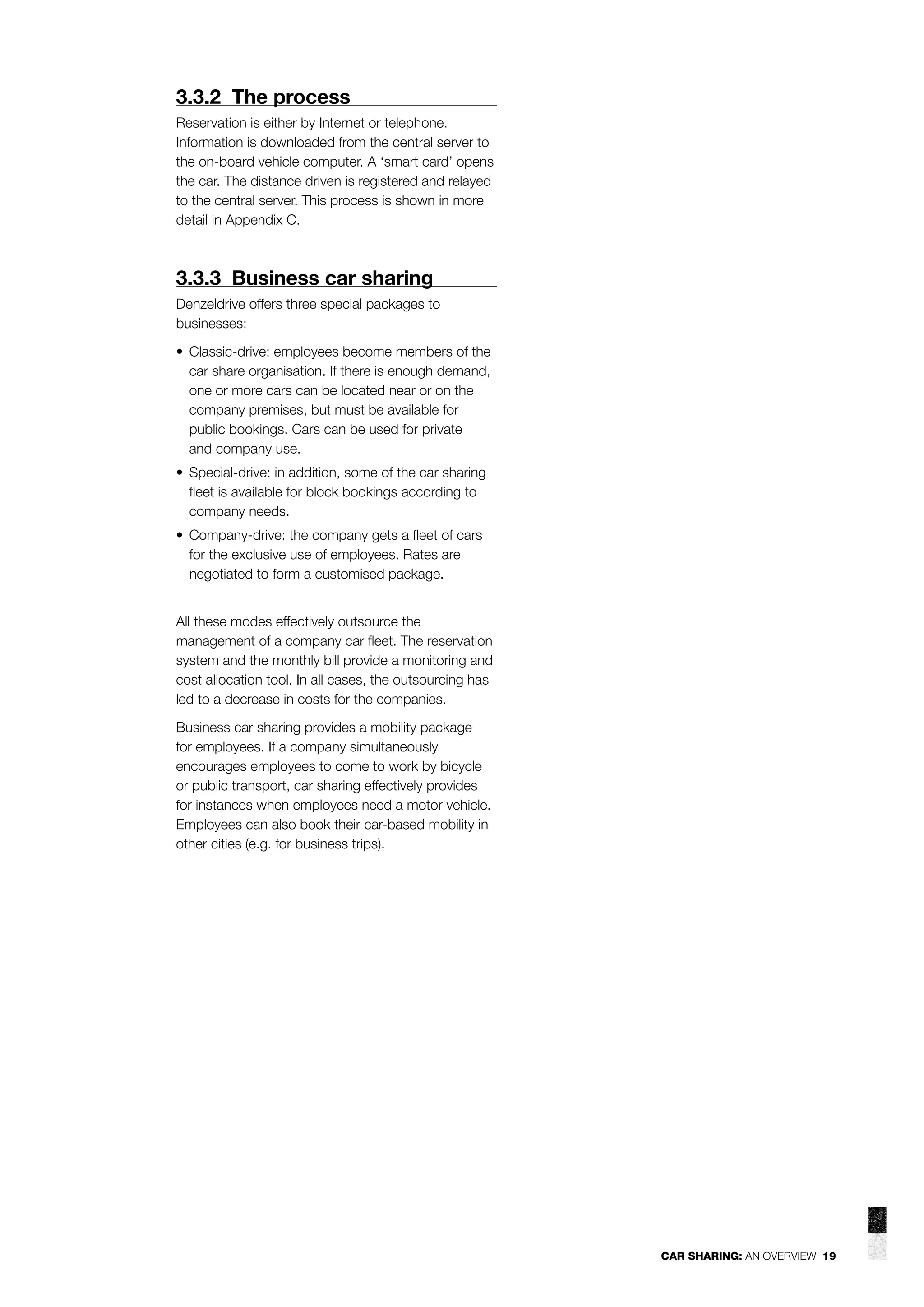 3.3.2 The process
Reservation is either by Internet or telephone.
Information is downloaded from the central server to
the on-board vehicle computer. A ‘smart card’ opens
the car. The distance driven is registered and relayed
to the central server. This process is shown in more
detail in Appendix C.

3.3.3 Business car sharing
Denzeldrive offers three special packages to
businesses:
• Classic-drive: employees become members of the
car share organisation. If there is enough demand,
one or more cars can be located near or on the
company premises, but must be available for
public bookings. Cars can be used for private
and company use.
• Special-drive: in addition, some of the car sharing
ﬂeet is available for block bookings according to
company needs.
• Company-drive: the company gets a ﬂeet of cars
for the exclusive use of employees. Rates are
negotiated to form a customised package.
All these modes effectively outsource the
management of a company car ﬂeet. The reservation
system and the monthly bill provide a monitoring and
cost allocation tool. In all cases, the outsourcing has
led to a decrease in costs for the companies.
Business car sharing provides a mobility package
for employees. If a company simultaneously
encourages employees to come to work by bicycle
or public transport, car sharing effectively provides
for instances when employees need a motor vehicle.
Employees can also book their car-based mobility in
other cities (e.g. for business trips).

CAR SHARING: AN OVERVIEW 19

 