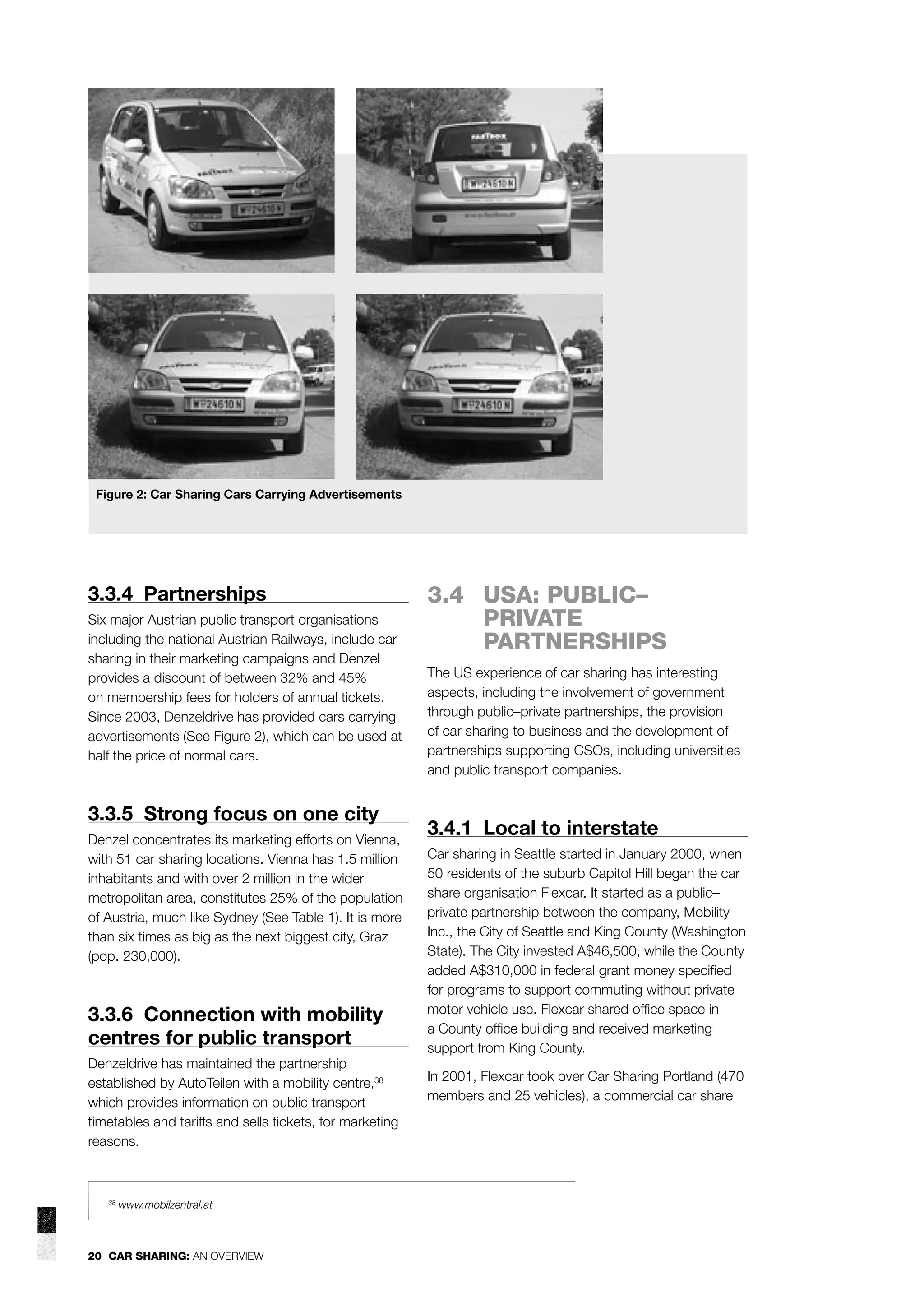 Figure 2: Car Sharing Cars Carrying Advertisements

3.3.4 Partnerships
Six major Austrian public transport organisations
including the national Austrian Railways, include car
sharing in their marketing campaigns and Denzel
provides a discount of between 32% and 45%
on membership fees for holders of annual tickets.
Since 2003, Denzeldrive has provided cars carrying
advertisements (See Figure 2), which can be used at
half the price of normal cars.

3.3.5 Strong focus on one city
Denzel concentrates its marketing efforts on Vienna,
with 51 car sharing locations. Vienna has 1.5 million
inhabitants and with over 2 million in the wider
metropolitan area, constitutes 25% of the population
of Austria, much like Sydney (See Table 1). It is more
than six times as big as the next biggest city, Graz
(pop. 230,000).

3.3.6 Connection with mobility
centres for public transport
Denzeldrive has maintained the partnership
established by AutoTeilen with a mobility centre,38
which provides information on public transport
timetables and tariffs and sells tickets, for marketing
reasons.

38

www.mobilzentral.at

20 CAR SHARING: AN OVERVIEW

3.4 USA: PUBLIC–
PRIVATE
PARTNERSHIPS
The US experience of car sharing has interesting
aspects, including the involvement of government
through public–private partnerships, the provision
of car sharing to business and the development of
partnerships supporting CSOs, including universities
and public transport companies.

3.4.1 Local to interstate
Car sharing in Seattle started in January 2000, when
50 residents of the suburb Capitol Hill began the car
share organisation Flexcar. It started as a public–
private partnership between the company, Mobility
Inc., the City of Seattle and King County (Washington
State). The City invested A$46,500, while the County
added A$310,000 in federal grant money speciﬁed
for programs to support commuting without private
motor vehicle use. Flexcar shared ofﬁce space in
a County ofﬁce building and received marketing
support from King County.
In 2001, Flexcar took over Car Sharing Portland (470
members and 25 vehicles), a commercial car share

 