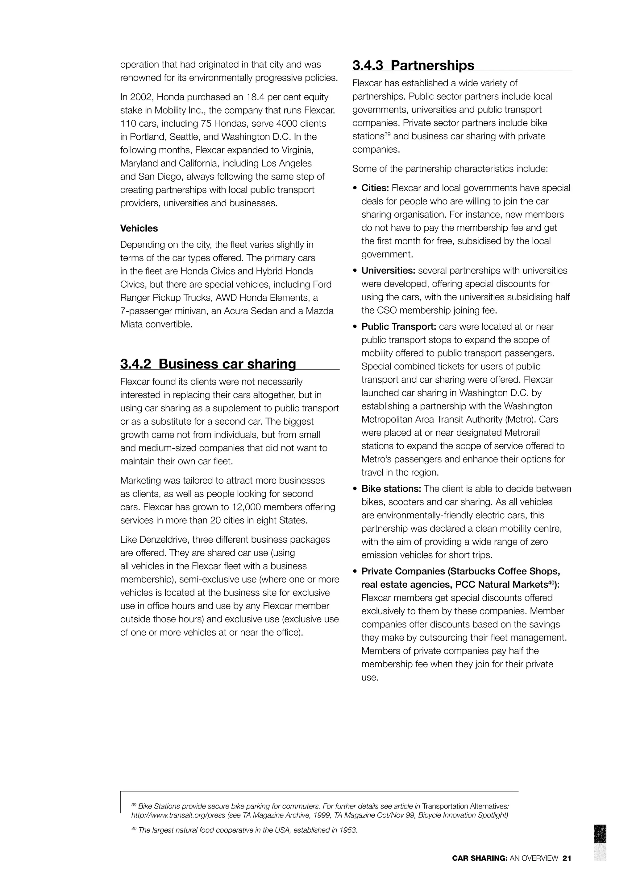operation that had originated in that city and was
renowned for its environmentally progressive policies.
In 2002, Honda purchased an 18.4 per cent equity
stake in Mobility Inc., the company that runs Flexcar.
110 cars, including 75 Hondas, serve 4000 clients
in Portland, Seattle, and Washington D.C. In the
following months, Flexcar expanded to Virginia,
Maryland and California, including Los Angeles
and San Diego, always following the same step of
creating partnerships with local public transport
providers, universities and businesses.
Vehicles
Depending on the city, the ﬂeet varies slightly in
terms of the car types offered. The primary cars
in the ﬂeet are Honda Civics and Hybrid Honda
Civics, but there are special vehicles, including Ford
Ranger Pickup Trucks, AWD Honda Elements, a
7-passenger minivan, an Acura Sedan and a Mazda
Miata convertible.

3.4.2 Business car sharing
Flexcar found its clients were not necessarily
interested in replacing their cars altogether, but in
using car sharing as a supplement to public transport
or as a substitute for a second car. The biggest
growth came not from individuals, but from small
and medium-sized companies that did not want to
maintain their own car ﬂeet.
Marketing was tailored to attract more businesses
as clients, as well as people looking for second
cars. Flexcar has grown to 12,000 members offering
services in more than 20 cities in eight States.
Like Denzeldrive, three different business packages
are offered. They are shared car use (using
all vehicles in the Flexcar ﬂeet with a business
membership), semi-exclusive use (where one or more
vehicles is located at the business site for exclusive
use in ofﬁce hours and use by any Flexcar member
outside those hours) and exclusive use (exclusive use
of one or more vehicles at or near the ofﬁce).

3.4.3 Partnerships
Flexcar has established a wide variety of
partnerships. Public sector partners include local
governments, universities and public transport
companies. Private sector partners include bike
stations39 and business car sharing with private
companies.
Some of the partnership characteristics include:
• Cities: Flexcar and local governments have special
deals for people who are willing to join the car
sharing organisation. For instance, new members
do not have to pay the membership fee and get
the ﬁrst month for free, subsidised by the local
government.
• Universities: several partnerships with universities
were developed, offering special discounts for
using the cars, with the universities subsidising half
the CSO membership joining fee.
• Public Transport: cars were located at or near
public transport stops to expand the scope of
mobility offered to public transport passengers.
Special combined tickets for users of public
transport and car sharing were offered. Flexcar
launched car sharing in Washington D.C. by
establishing a partnership with the Washington
Metropolitan Area Transit Authority (Metro). Cars
were placed at or near designated Metrorail
stations to expand the scope of service offered to
Metro’s passengers and enhance their options for
travel in the region.
• Bike stations: The client is able to decide between
bikes, scooters and car sharing. As all vehicles
are environmentally-friendly electric cars, this
partnership was declared a clean mobility centre,
with the aim of providing a wide range of zero
emission vehicles for short trips.
• Private Companies (Starbucks Coffee Shops,
real estate agencies, PCC Natural Markets40):
Flexcar members get special discounts offered
exclusively to them by these companies. Member
companies offer discounts based on the savings
they make by outsourcing their ﬂeet management.
Members of private companies pay half the
membership fee when they join for their private
use.

39
Bike Stations provide secure bike parking for commuters. For further details see article in Transportation Alternatives:
http://www.transalt.org/press (see TA Magazine Archive, 1999, TA Magazine Oct/Nov 99, Bicycle Innovation Spotlight)
40

The largest natural food cooperative in the USA, established in 1953.

CAR SHARING: AN OVERVIEW 21

 