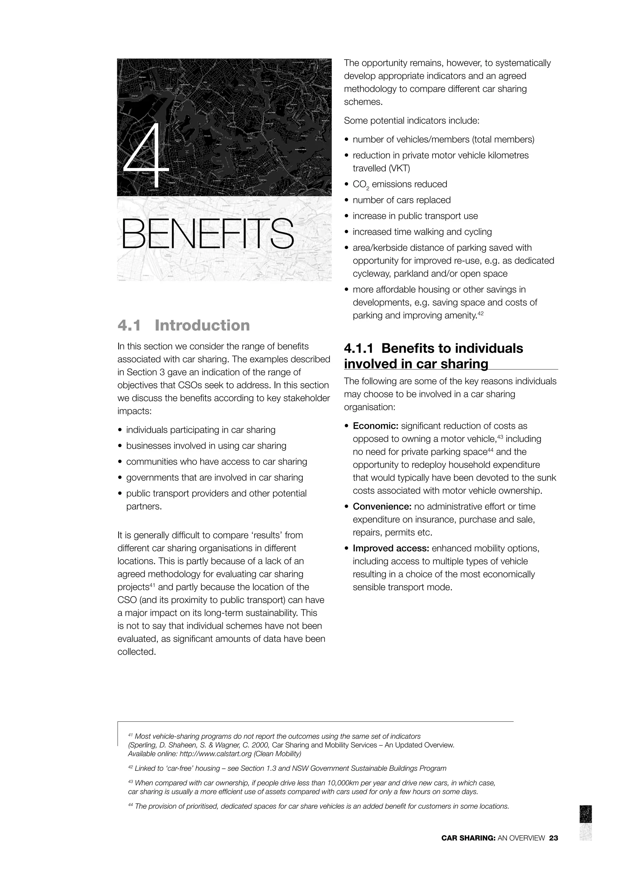 4
BENEFITS
4.1 Introduction

The opportunity remains, however, to systematically
develop appropriate indicators and an agreed
methodology to compare different car sharing
schemes.
Some potential indicators include:
• number of vehicles/members (total members)
• reduction in private motor vehicle kilometres
travelled (VKT)
• CO2 emissions reduced
• number of cars replaced
• increase in public transport use
• increased time walking and cycling
• area/kerbside distance of parking saved with
opportunity for improved re-use, e.g. as dedicated
cycleway, parkland and/or open space
• more affordable housing or other savings in
developments, e.g. saving space and costs of
parking and improving amenity.42

In this section we consider the range of beneﬁts
associated with car sharing. The examples described
in Section 3 gave an indication of the range of
objectives that CSOs seek to address. In this section
we discuss the beneﬁts according to key stakeholder
impacts:

4.1.1 Beneﬁts to individuals
involved in car sharing

• individuals participating in car sharing

• Economic: signiﬁcant reduction of costs as
opposed to owning a motor vehicle,43 including
no need for private parking space44 and the
opportunity to redeploy household expenditure
that would typically have been devoted to the sunk
costs associated with motor vehicle ownership.

• businesses involved in using car sharing
• communities who have access to car sharing
• governments that are involved in car sharing
• public transport providers and other potential
partners.
It is generally difﬁcult to compare ‘results’ from
different car sharing organisations in different
locations. This is partly because of a lack of an
agreed methodology for evaluating car sharing
projects41 and partly because the location of the
CSO (and its proximity to public transport) can have
a major impact on its long-term sustainability. This
is not to say that individual schemes have not been
evaluated, as signiﬁcant amounts of data have been
collected.

The following are some of the key reasons individuals
may choose to be involved in a car sharing
organisation:

• Convenience: no administrative effort or time
expenditure on insurance, purchase and sale,
repairs, permits etc.
• Improved access: enhanced mobility options,
including access to multiple types of vehicle
resulting in a choice of the most economically
sensible transport mode.

41
Most vehicle-sharing programs do not report the outcomes using the same set of indicators
(Sperling, D. Shaheen, S. & Wagner, C. 2000, Car Sharing and Mobility Services – An Updated Overview.
Available online: http://www.calstart.org (Clean Mobility)
42

Linked to ‘car-free’ housing – see Section 1.3 and NSW Government Sustainable Buildings Program

When compared with car ownership, if people drive less than 10,000km per year and drive new cars, in which case,
car sharing is usually a more efﬁcient use of assets compared with cars used for only a few hours on some days.
43

44

The provision of prioritised, dedicated spaces for car share vehicles is an added beneﬁt for customers in some locations.

CAR SHARING: AN OVERVIEW 23

 