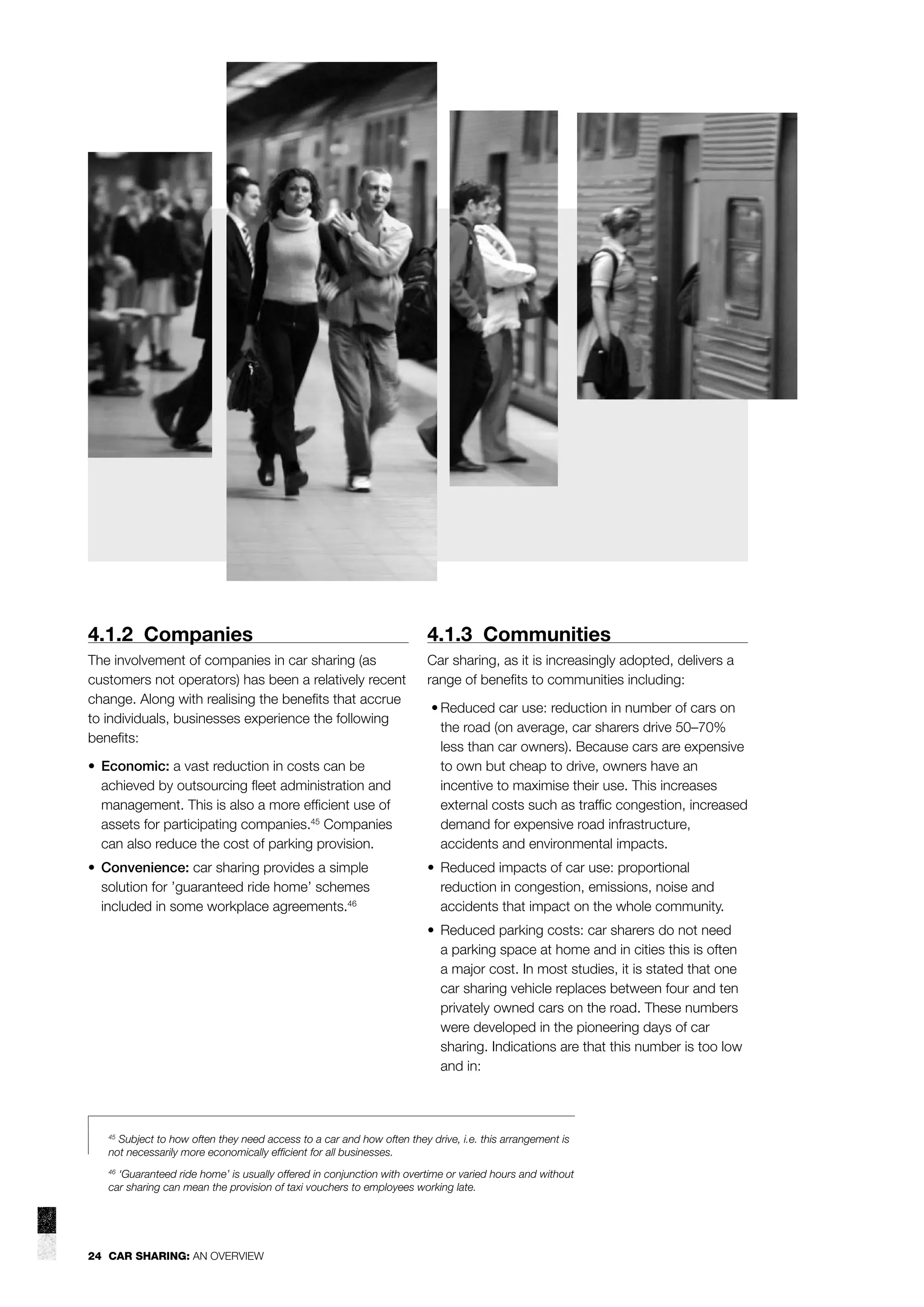 4.1.2 Companies

4.1.3 Communities

The involvement of companies in car sharing (as
customers not operators) has been a relatively recent
change. Along with realising the beneﬁts that accrue
to individuals, businesses experience the following
beneﬁts:

Car sharing, as it is increasingly adopted, delivers a
range of beneﬁts to communities including:

• Economic: a vast reduction in costs can be
achieved by outsourcing ﬂeet administration and
management. This is also a more efﬁcient use of
assets for participating companies.45 Companies
can also reduce the cost of parking provision.

• Reduced car use: reduction in number of cars on
the road (on average, car sharers drive 50–70%
less than car owners). Because cars are expensive
to own but cheap to drive, owners have an
incentive to maximise their use. This increases
external costs such as trafﬁc congestion, increased
demand for expensive road infrastructure,
accidents and environmental impacts.

• Convenience: car sharing provides a simple
solution for ’guaranteed ride home’ schemes
included in some workplace agreements.46

• Reduced impacts of car use: proportional
reduction in congestion, emissions, noise and
accidents that impact on the whole community.
• Reduced parking costs: car sharers do not need
a parking space at home and in cities this is often
a major cost. In most studies, it is stated that one
car sharing vehicle replaces between four and ten
privately owned cars on the road. These numbers
were developed in the pioneering days of car
sharing. Indications are that this number is too low
and in:

Subject to how often they need access to a car and how often they drive, i.e. this arrangement is
not necessarily more economically efﬁcient for all businesses.

45

‘Guaranteed ride home’ is usually offered in conjunction with overtime or varied hours and without
car sharing can mean the provision of taxi vouchers to employees working late.
46

24 CAR SHARING: AN OVERVIEW

 