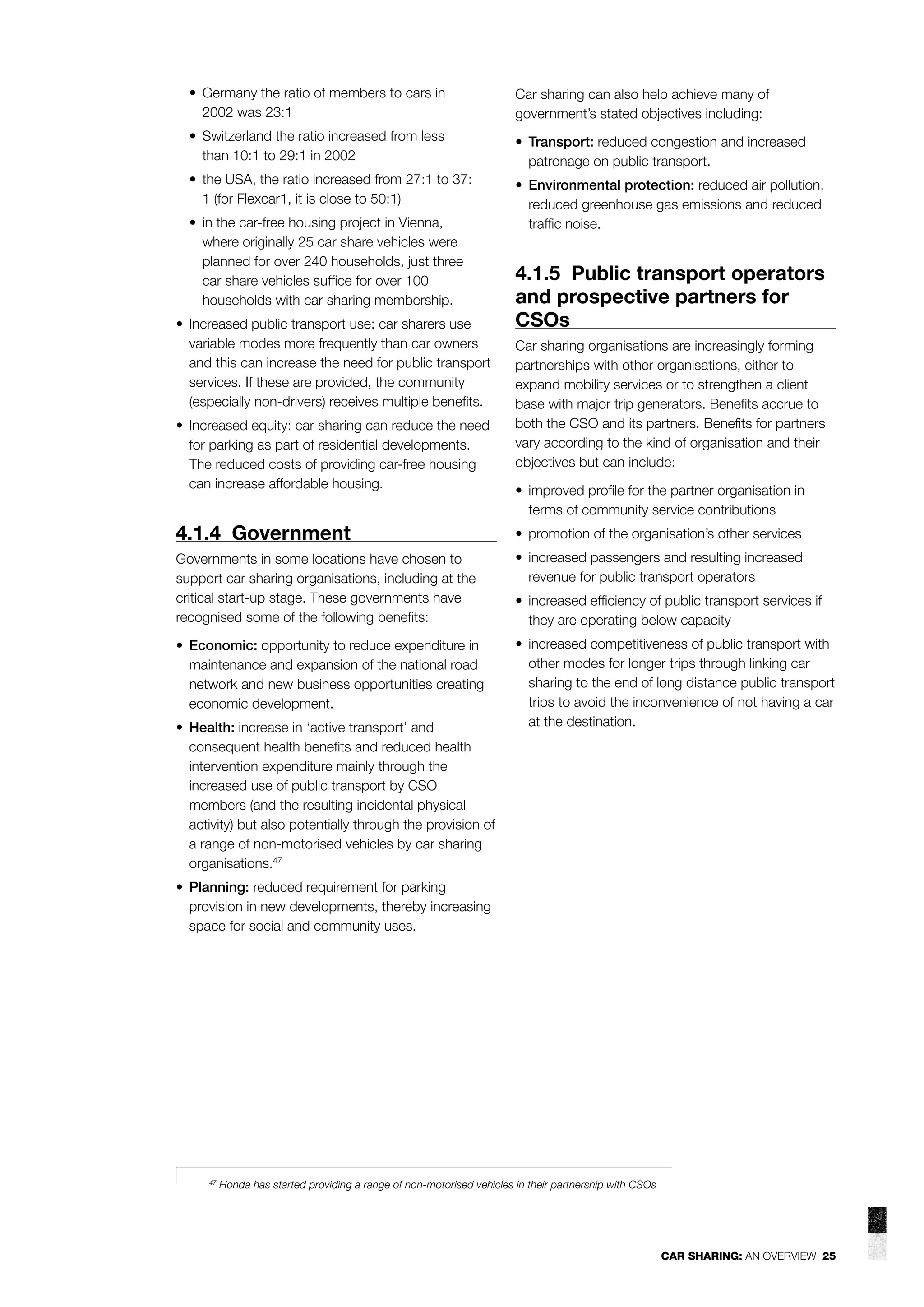 • Germany the ratio of members to cars in
2002 was 23:1

Car sharing can also help achieve many of
government’s stated objectives including:

• Switzerland the ratio increased from less
than 10:1 to 29:1 in 2002

• Transport: reduced congestion and increased
patronage on public transport.

• the USA, the ratio increased from 27:1 to 37:
1 (for Flexcar1, it is close to 50:1)

• Environmental protection: reduced air pollution,
reduced greenhouse gas emissions and reduced
trafﬁc noise.

• in the car-free housing project in Vienna,
where originally 25 car share vehicles were
planned for over 240 households, just three
car share vehicles sufﬁce for over 100
households with car sharing membership.
• Increased public transport use: car sharers use
variable modes more frequently than car owners
and this can increase the need for public transport
services. If these are provided, the community
(especially non-drivers) receives multiple beneﬁts.
• Increased equity: car sharing can reduce the need
for parking as part of residential developments.
The reduced costs of providing car-free housing
can increase affordable housing.

4.1.5 Public transport operators
and prospective partners for
CSOs
Car sharing organisations are increasingly forming
partnerships with other organisations, either to
expand mobility services or to strengthen a client
base with major trip generators. Beneﬁts accrue to
both the CSO and its partners. Beneﬁts for partners
vary according to the kind of organisation and their
objectives but can include:
• improved proﬁle for the partner organisation in
terms of community service contributions

4.1.4 Government

• promotion of the organisation’s other services

Governments in some locations have chosen to
support car sharing organisations, including at the
critical start-up stage. These governments have
recognised some of the following beneﬁts:

• increased passengers and resulting increased
revenue for public transport operators

• Economic: opportunity to reduce expenditure in
maintenance and expansion of the national road
network and new business opportunities creating
economic development.

• increased competitiveness of public transport with
other modes for longer trips through linking car
sharing to the end of long distance public transport
trips to avoid the inconvenience of not having a car
at the destination.

• Health: increase in ‘active transport’ and
consequent health beneﬁts and reduced health
intervention expenditure mainly through the
increased use of public transport by CSO
members (and the resulting incidental physical
activity) but also potentially through the provision of
a range of non-motorised vehicles by car sharing
organisations.47

• increased efﬁciency of public transport services if
they are operating below capacity

• Planning: reduced requirement for parking
provision in new developments, thereby increasing
space for social and community uses.

47

Honda has started providing a range of non-motorised vehicles in their partnership with CSOs

CAR SHARING: AN OVERVIEW 25

 