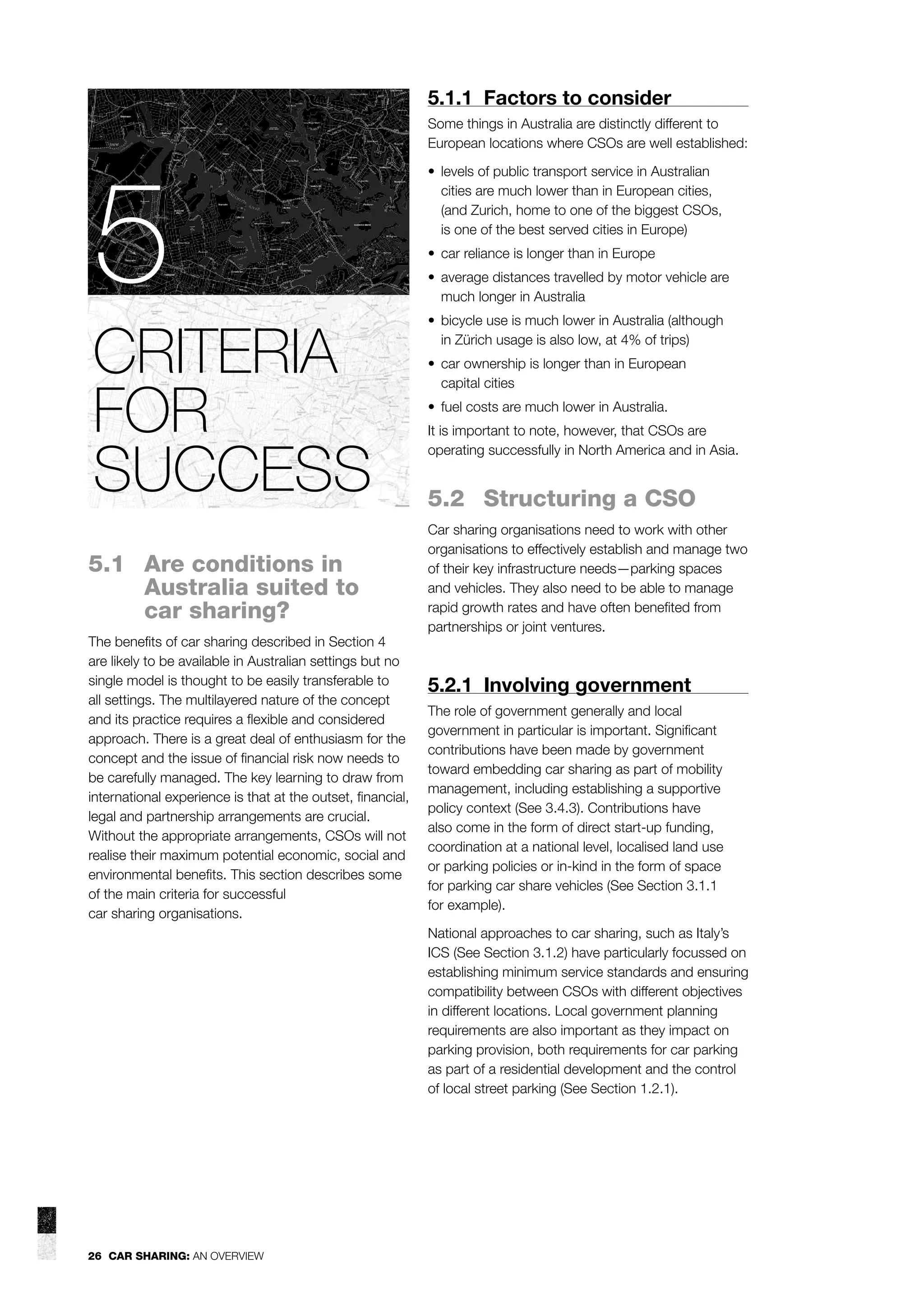 5.1.1 Factors to consider
Some things in Australia are distinctly different to
European locations where CSOs are well established:

5
CRITERIA
FOR
SUCCESS
5.1 Are conditions in
Australia suited to
car sharing?
The beneﬁts of car sharing described in Section 4
are likely to be available in Australian settings but no
single model is thought to be easily transferable to
all settings. The multilayered nature of the concept
and its practice requires a ﬂexible and considered
approach. There is a great deal of enthusiasm for the
concept and the issue of ﬁnancial risk now needs to
be carefully managed. The key learning to draw from
international experience is that at the outset, ﬁnancial,
legal and partnership arrangements are crucial.
Without the appropriate arrangements, CSOs will not
realise their maximum potential economic, social and
environmental beneﬁts. This section describes some
of the main criteria for successful
car sharing organisations.

• levels of public transport service in Australian
cities are much lower than in European cities,
(and Zurich, home to one of the biggest CSOs,
is one of the best served cities in Europe)
• car reliance is longer than in Europe
• average distances travelled by motor vehicle are
much longer in Australia
• bicycle use is much lower in Australia (although
in Zürich usage is also low, at 4% of trips)
• car ownership is longer than in European
capital cities
• fuel costs are much lower in Australia.
It is important to note, however, that CSOs are
operating successfully in North America and in Asia.

5.2 Structuring a CSO
Car sharing organisations need to work with other
organisations to effectively establish and manage two
of their key infrastructure needs—parking spaces
and vehicles. They also need to be able to manage
rapid growth rates and have often beneﬁted from
partnerships or joint ventures.

5.2.1 Involving government
The role of government generally and local
government in particular is important. Signiﬁcant
contributions have been made by government
toward embedding car sharing as part of mobility
management, including establishing a supportive
policy context (See 3.4.3). Contributions have
also come in the form of direct start-up funding,
coordination at a national level, localised land use
or parking policies or in-kind in the form of space
for parking car share vehicles (See Section 3.1.1
for example).
National approaches to car sharing, such as Italy’s
ICS (See Section 3.1.2) have particularly focussed on
establishing minimum service standards and ensuring
compatibility between CSOs with different objectives
in different locations. Local government planning
requirements are also important as they impact on
parking provision, both requirements for car parking
as part of a residential development and the control
of local street parking (See Section 1.2.1).

26 CAR SHARING: AN OVERVIEW

 