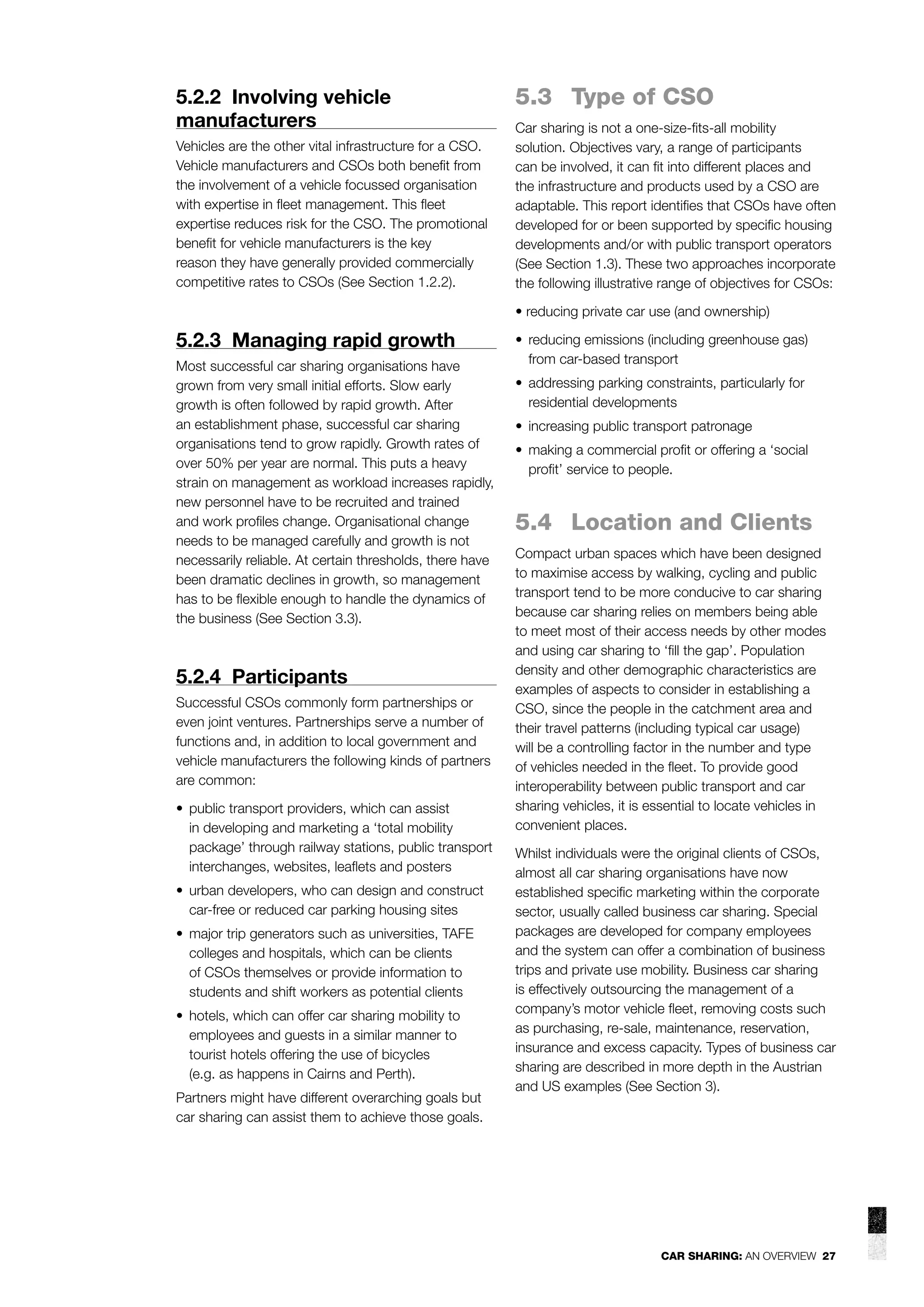 5.2.2 Involving vehicle
manufacturers
Vehicles are the other vital infrastructure for a CSO.
Vehicle manufacturers and CSOs both beneﬁt from
the involvement of a vehicle focussed organisation
with expertise in ﬂeet management. This ﬂeet
expertise reduces risk for the CSO. The promotional
beneﬁt for vehicle manufacturers is the key
reason they have generally provided commercially
competitive rates to CSOs (See Section 1.2.2).

5.3 Type of CSO
Car sharing is not a one-size-ﬁts-all mobility
solution. Objectives vary, a range of participants
can be involved, it can ﬁt into different places and
the infrastructure and products used by a CSO are
adaptable. This report identiﬁes that CSOs have often
developed for or been supported by speciﬁc housing
developments and/or with public transport operators
(See Section 1.3). These two approaches incorporate
the following illustrative range of objectives for CSOs:
• reducing private car use (and ownership)

5.2.3 Managing rapid growth
Most successful car sharing organisations have
grown from very small initial efforts. Slow early
growth is often followed by rapid growth. After
an establishment phase, successful car sharing
organisations tend to grow rapidly. Growth rates of
over 50% per year are normal. This puts a heavy
strain on management as workload increases rapidly,
new personnel have to be recruited and trained
and work proﬁles change. Organisational change
needs to be managed carefully and growth is not
necessarily reliable. At certain thresholds, there have
been dramatic declines in growth, so management
has to be ﬂexible enough to handle the dynamics of
the business (See Section 3.3).

5.2.4 Participants
Successful CSOs commonly form partnerships or
even joint ventures. Partnerships serve a number of
functions and, in addition to local government and
vehicle manufacturers the following kinds of partners
are common:
• public transport providers, which can assist
in developing and marketing a ‘total mobility
package’ through railway stations, public transport
interchanges, websites, leaﬂets and posters
• urban developers, who can design and construct
car-free or reduced car parking housing sites
• major trip generators such as universities, TAFE
colleges and hospitals, which can be clients
of CSOs themselves or provide information to
students and shift workers as potential clients
• hotels, which can offer car sharing mobility to
employees and guests in a similar manner to
tourist hotels offering the use of bicycles
(e.g. as happens in Cairns and Perth).
Partners might have different overarching goals but
car sharing can assist them to achieve those goals.

• reducing emissions (including greenhouse gas)
from car-based transport
• addressing parking constraints, particularly for
residential developments
• increasing public transport patronage
• making a commercial proﬁt or offering a ‘social
proﬁt’ service to people.

5.4 Location and Clients
Compact urban spaces which have been designed
to maximise access by walking, cycling and public
transport tend to be more conducive to car sharing
because car sharing relies on members being able
to meet most of their access needs by other modes
and using car sharing to ‘ﬁll the gap’. Population
density and other demographic characteristics are
examples of aspects to consider in establishing a
CSO, since the people in the catchment area and
their travel patterns (including typical car usage)
will be a controlling factor in the number and type
of vehicles needed in the ﬂeet. To provide good
interoperability between public transport and car
sharing vehicles, it is essential to locate vehicles in
convenient places.
Whilst individuals were the original clients of CSOs,
almost all car sharing organisations have now
established speciﬁc marketing within the corporate
sector, usually called business car sharing. Special
packages are developed for company employees
and the system can offer a combination of business
trips and private use mobility. Business car sharing
is effectively outsourcing the management of a
company’s motor vehicle ﬂeet, removing costs such
as purchasing, re-sale, maintenance, reservation,
insurance and excess capacity. Types of business car
sharing are described in more depth in the Austrian
and US examples (See Section 3).

CAR SHARING: AN OVERVIEW 27

 