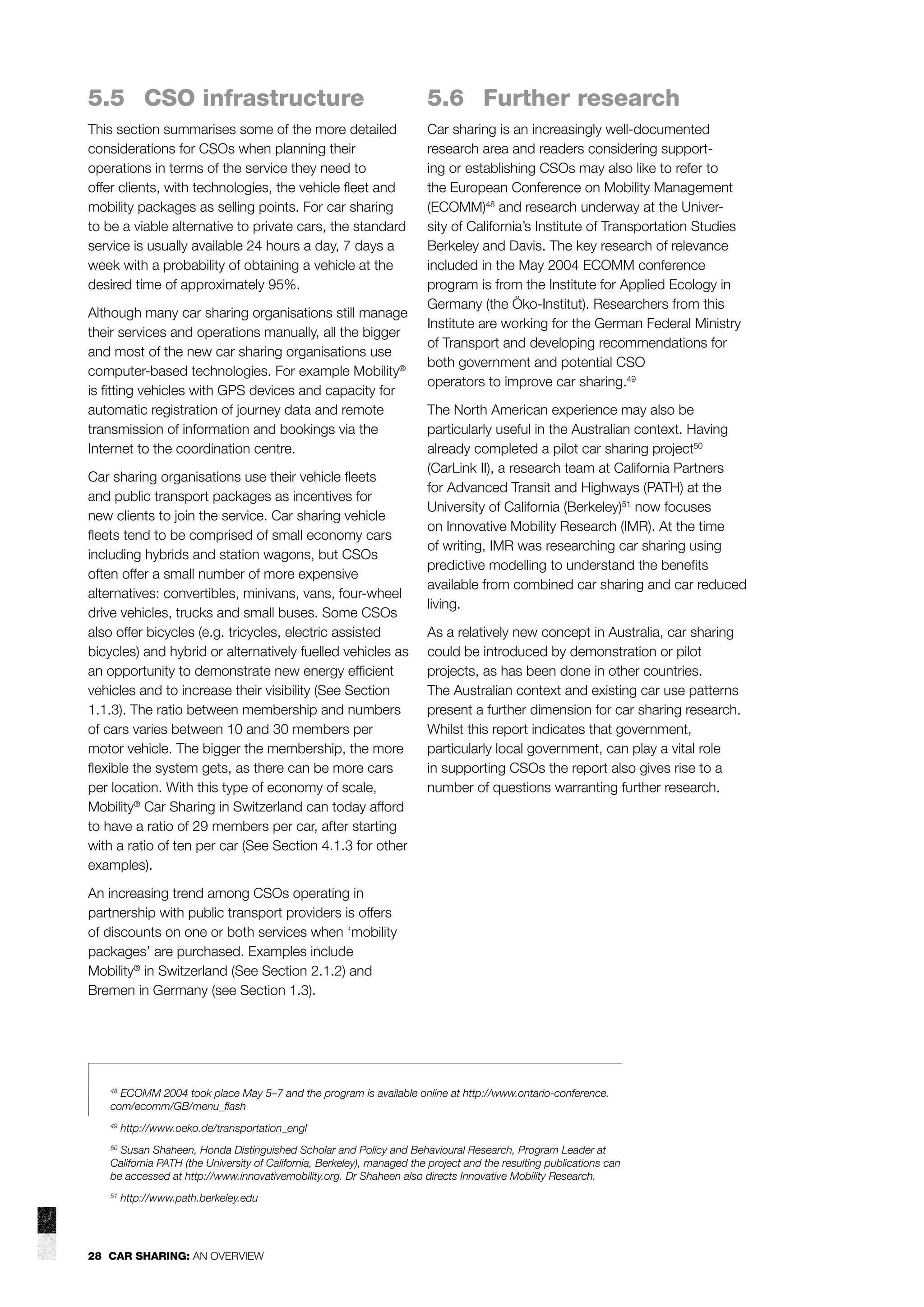 5.5 CSO infrastructure

5.6 Further research

This section summarises some of the more detailed
considerations for CSOs when planning their
operations in terms of the service they need to
offer clients, with technologies, the vehicle ﬂeet and
mobility packages as selling points. For car sharing
to be a viable alternative to private cars, the standard
service is usually available 24 hours a day, 7 days a
week with a probability of obtaining a vehicle at the
desired time of approximately 95%.

Car sharing is an increasingly well-documented
research area and readers considering supporting or establishing CSOs may also like to refer to
the European Conference on Mobility Management
(ECOMM)48 and research underway at the University of California’s Institute of Transportation Studies
Berkeley and Davis. The key research of relevance
included in the May 2004 ECOMM conference
program is from the Institute for Applied Ecology in
Germany (the Öko-Institut). Researchers from this
Institute are working for the German Federal Ministry
of Transport and developing recommendations for
both government and potential CSO
operators to improve car sharing.49

Although many car sharing organisations still manage
their services and operations manually, all the bigger
and most of the new car sharing organisations use
computer-based technologies. For example Mobility®
is ﬁtting vehicles with GPS devices and capacity for
automatic registration of journey data and remote
transmission of information and bookings via the
Internet to the coordination centre.
Car sharing organisations use their vehicle ﬂeets
and public transport packages as incentives for
new clients to join the service. Car sharing vehicle
ﬂeets tend to be comprised of small economy cars
including hybrids and station wagons, but CSOs
often offer a small number of more expensive
alternatives: convertibles, minivans, vans, four-wheel
drive vehicles, trucks and small buses. Some CSOs
also offer bicycles (e.g. tricycles, electric assisted
bicycles) and hybrid or alternatively fuelled vehicles as
an opportunity to demonstrate new energy efﬁcient
vehicles and to increase their visibility (See Section
1.1.3). The ratio between membership and numbers
of cars varies between 10 and 30 members per
motor vehicle. The bigger the membership, the more
ﬂexible the system gets, as there can be more cars
per location. With this type of economy of scale,
Mobility® Car Sharing in Switzerland can today afford
to have a ratio of 29 members per car, after starting
with a ratio of ten per car (See Section 4.1.3 for other
examples).

The North American experience may also be
particularly useful in the Australian context. Having
already completed a pilot car sharing project50
(CarLink II), a research team at California Partners
for Advanced Transit and Highways (PATH) at the
University of California (Berkeley)51 now focuses
on Innovative Mobility Research (IMR). At the time
of writing, IMR was researching car sharing using
predictive modelling to understand the beneﬁts
available from combined car sharing and car reduced
living.
As a relatively new concept in Australia, car sharing
could be introduced by demonstration or pilot
projects, as has been done in other countries.
The Australian context and existing car use patterns
present a further dimension for car sharing research.
Whilst this report indicates that government,
particularly local government, can play a vital role
in supporting CSOs the report also gives rise to a
number of questions warranting further research.

An increasing trend among CSOs operating in
partnership with public transport providers is offers
of discounts on one or both services when ‘mobility
packages’ are purchased. Examples include
Mobility® in Switzerland (See Section 2.1.2) and
Bremen in Germany (see Section 1.3).

ECOMM 2004 took place May 5–7 and the program is available online at http://www.ontario-conference.
com/ecomm/GB/menu_ﬂash

48

49

http://www.oeko.de/transportation_engl

Susan Shaheen, Honda Distinguished Scholar and Policy and Behavioural Research, Program Leader at
California PATH (the University of California, Berkeley), managed the project and the resulting publications can
be accessed at http://www.innovativemobility.org. Dr Shaheen also directs Innovative Mobility Research.

50

51

http://www.path.berkeley.edu

28 CAR SHARING: AN OVERVIEW

 
