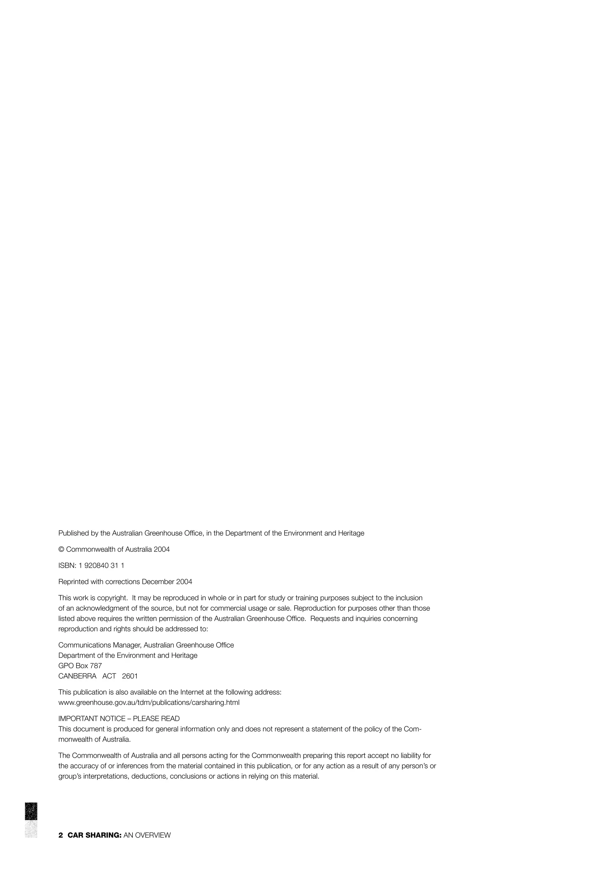 Published by the Australian Greenhouse Ofﬁce, in the Department of the Environment and Heritage
© Commonwealth of Australia 2004
ISBN: 1 920840 31 1
Reprinted with corrections December 2004
This work is copyright. It may be reproduced in whole or in part for study or training purposes subject to the inclusion
of an acknowledgment of the source, but not for commercial usage or sale. Reproduction for purposes other than those
listed above requires the written permission of the Australian Greenhouse Ofﬁce. Requests and inquiries concerning
reproduction and rights should be addressed to:
Communications Manager, Australian Greenhouse Ofﬁce
Department of the Environment and Heritage
GPO Box 787
CANBERRA ACT 2601
This publication is also available on the Internet at the following address:
www.greenhouse.gov.au/tdm/publications/carsharing.html
IMPORTANT NOTICE – PLEASE READ
This document is produced for general information only and does not represent a statement of the policy of the Commonwealth of Australia.
The Commonwealth of Australia and all persons acting for the Commonwealth preparing this report accept no liability for
the accuracy of or inferences from the material contained in this publication, or for any action as a result of any person’s or
group’s interpretations, deductions, conclusions or actions in relying on this material.

2 CAR SHARING: AN OVERVIEW

 