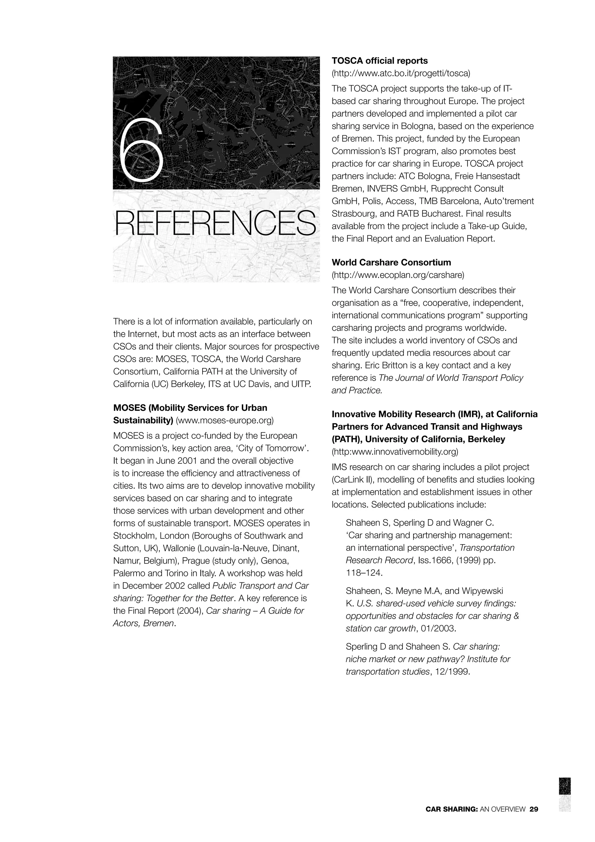 TOSCA ofﬁcial reports
(http://www.atc.bo.it/progetti/tosca)

6
REFERENCES

The TOSCA project supports the take-up of ITbased car sharing throughout Europe. The project
partners developed and implemented a pilot car
sharing service in Bologna, based on the experience
of Bremen. This project, funded by the European
Commission’s IST program, also promotes best
practice for car sharing in Europe. TOSCA project
partners include: ATC Bologna, Freie Hansestadt
Bremen, INVERS GmbH, Rupprecht Consult
GmbH, Polis, Access, TMB Barcelona, Auto’trement
Strasbourg, and RATB Bucharest. Final results
available from the project include a Take-up Guide,
the Final Report and an Evaluation Report.
World Carshare Consortium
(http://www.ecoplan.org/carshare)

There is a lot of information available, particularly on
the Internet, but most acts as an interface between
CSOs and their clients. Major sources for prospective
CSOs are: MOSES, TOSCA, the World Carshare
Consortium, California PATH at the University of
California (UC) Berkeley, ITS at UC Davis, and UITP.
MOSES (Mobility Services for Urban
Sustainability) (www.moses-europe.org)
MOSES is a project co-funded by the European
Commission’s, key action area, ‘City of Tomorrow’.
It began in June 2001 and the overall objective
is to increase the efﬁciency and attractiveness of
cities. Its two aims are to develop innovative mobility
services based on car sharing and to integrate
those services with urban development and other
forms of sustainable transport. MOSES operates in
Stockholm, London (Boroughs of Southwark and
Sutton, UK), Wallonie (Louvain-la-Neuve, Dinant,
Namur, Belgium), Prague (study only), Genoa,
Palermo and Torino in Italy. A workshop was held
in December 2002 called Public Transport and Car
sharing: Together for the Better. A key reference is
the Final Report (2004), Car sharing – A Guide for
Actors, Bremen.

The World Carshare Consortium describes their
organisation as a “free, cooperative, independent,
international communications program” supporting
carsharing projects and programs worldwide.
The site includes a world inventory of CSOs and
frequently updated media resources about car
sharing. Eric Britton is a key contact and a key
reference is The Journal of World Transport Policy
and Practice.
Innovative Mobility Research (IMR), at California
Partners for Advanced Transit and Highways
(PATH), University of California, Berkeley
(http:www.innovativemobility.org)
IMS research on car sharing includes a pilot project
(CarLink II), modelling of beneﬁts and studies looking
at implementation and establishment issues in other
locations. Selected publications include:
Shaheen S, Sperling D and Wagner C.
‘Car sharing and partnership management:
an international perspective’, Transportation
Research Record, Iss.1666, (1999) pp.
118–124.
Shaheen, S. Meyne M.A, and Wipyewski
K. U.S. shared-used vehicle survey ﬁndings:
opportunities and obstacles for car sharing &
station car growth, 01/2003.
Sperling D and Shaheen S. Car sharing:
niche market or new pathway? Institute for
transportation studies, 12/1999.

CAR SHARING: AN OVERVIEW 29

 