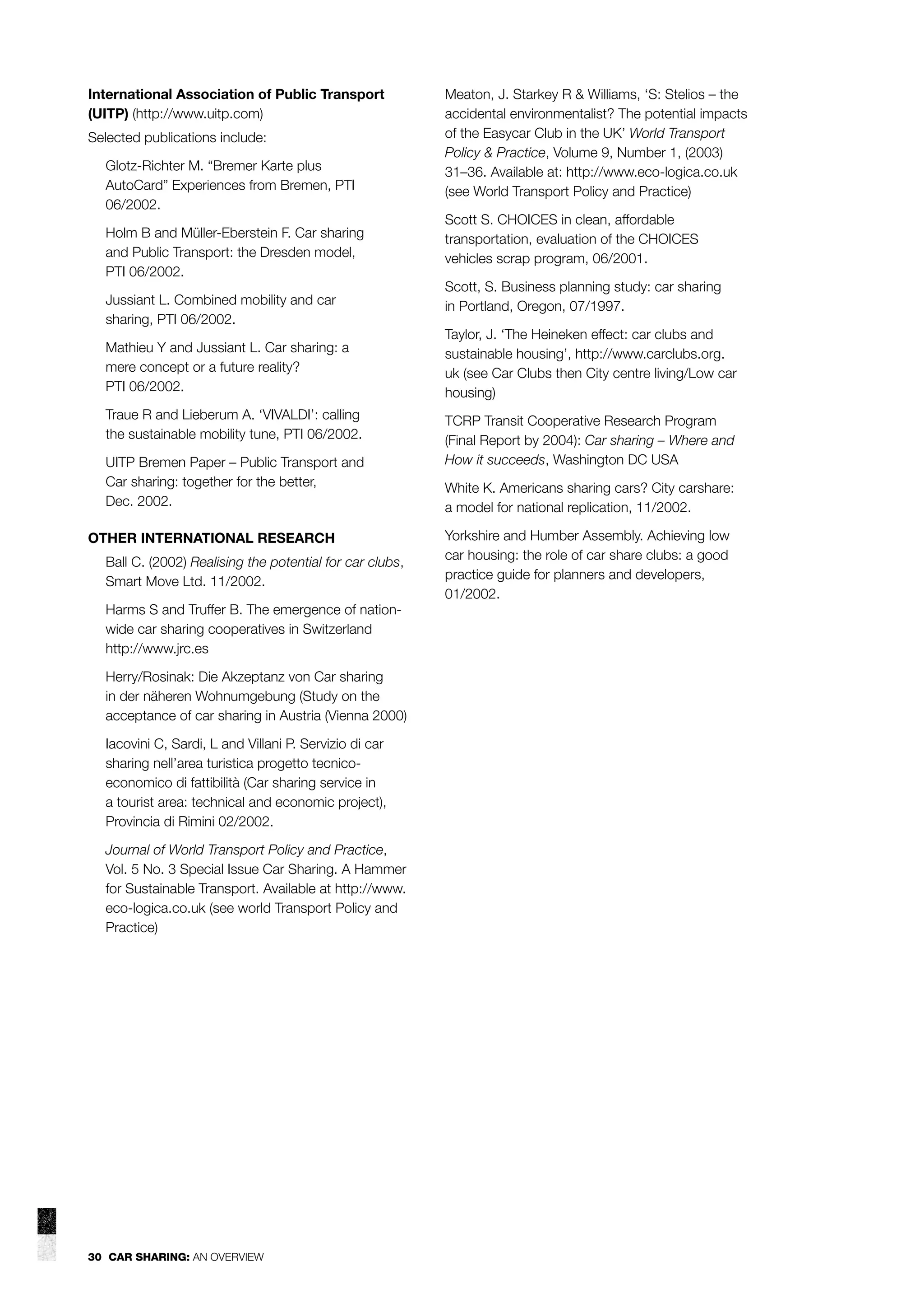 International Association of Public Transport
(UITP) (http://www.uitp.com)
Selected publications include:
Glotz-Richter M. “Bremer Karte plus
AutoCard” Experiences from Bremen, PTI
06/2002.
Holm B and Müller-Eberstein F. Car sharing
and Public Transport: the Dresden model,
PTI 06/2002.
Jussiant L. Combined mobility and car
sharing, PTI 06/2002.
Mathieu Y and Jussiant L. Car sharing: a
mere concept or a future reality?
PTI 06/2002.
Traue R and Lieberum A. ‘VIVALDI’: calling
the sustainable mobility tune, PTI 06/2002.
UITP Bremen Paper – Public Transport and
Car sharing: together for the better,
Dec. 2002.
OTHER INTERNATIONAL RESEARCH
Ball C. (2002) Realising the potential for car clubs,
Smart Move Ltd. 11/2002.
Harms S and Truffer B. The emergence of nationwide car sharing cooperatives in Switzerland
http://www.jrc.es
Herry/Rosinak: Die Akzeptanz von Car sharing
in der näheren Wohnumgebung (Study on the
acceptance of car sharing in Austria (Vienna 2000)
Iacovini C, Sardi, L and Villani P. Servizio di car
sharing nell’area turistica progetto tecnicoeconomico di fattibilità (Car sharing service in
a tourist area: technical and economic project),
Provincia di Rimini 02/2002.
Journal of World Transport Policy and Practice,
Vol. 5 No. 3 Special Issue Car Sharing. A Hammer
for Sustainable Transport. Available at http://www.
eco-logica.co.uk (see world Transport Policy and
Practice)

30 CAR SHARING: AN OVERVIEW

Meaton, J. Starkey R & Williams, ‘S: Stelios – the
accidental environmentalist? The potential impacts
of the Easycar Club in the UK’ World Transport
Policy & Practice, Volume 9, Number 1, (2003)
31–36. Available at: http://www.eco-logica.co.uk
(see World Transport Policy and Practice)
Scott S. CHOICES in clean, affordable
transportation, evaluation of the CHOICES
vehicles scrap program, 06/2001.
Scott, S. Business planning study: car sharing
in Portland, Oregon, 07/1997.
Taylor, J. ‘The Heineken effect: car clubs and
sustainable housing’, http://www.carclubs.org.
uk (see Car Clubs then City centre living/Low car
housing)
TCRP Transit Cooperative Research Program
(Final Report by 2004): Car sharing – Where and
How it succeeds, Washington DC USA
White K. Americans sharing cars? City carshare:
a model for national replication, 11/2002.
Yorkshire and Humber Assembly. Achieving low
car housing: the role of car share clubs: a good
practice guide for planners and developers,
01/2002.

 