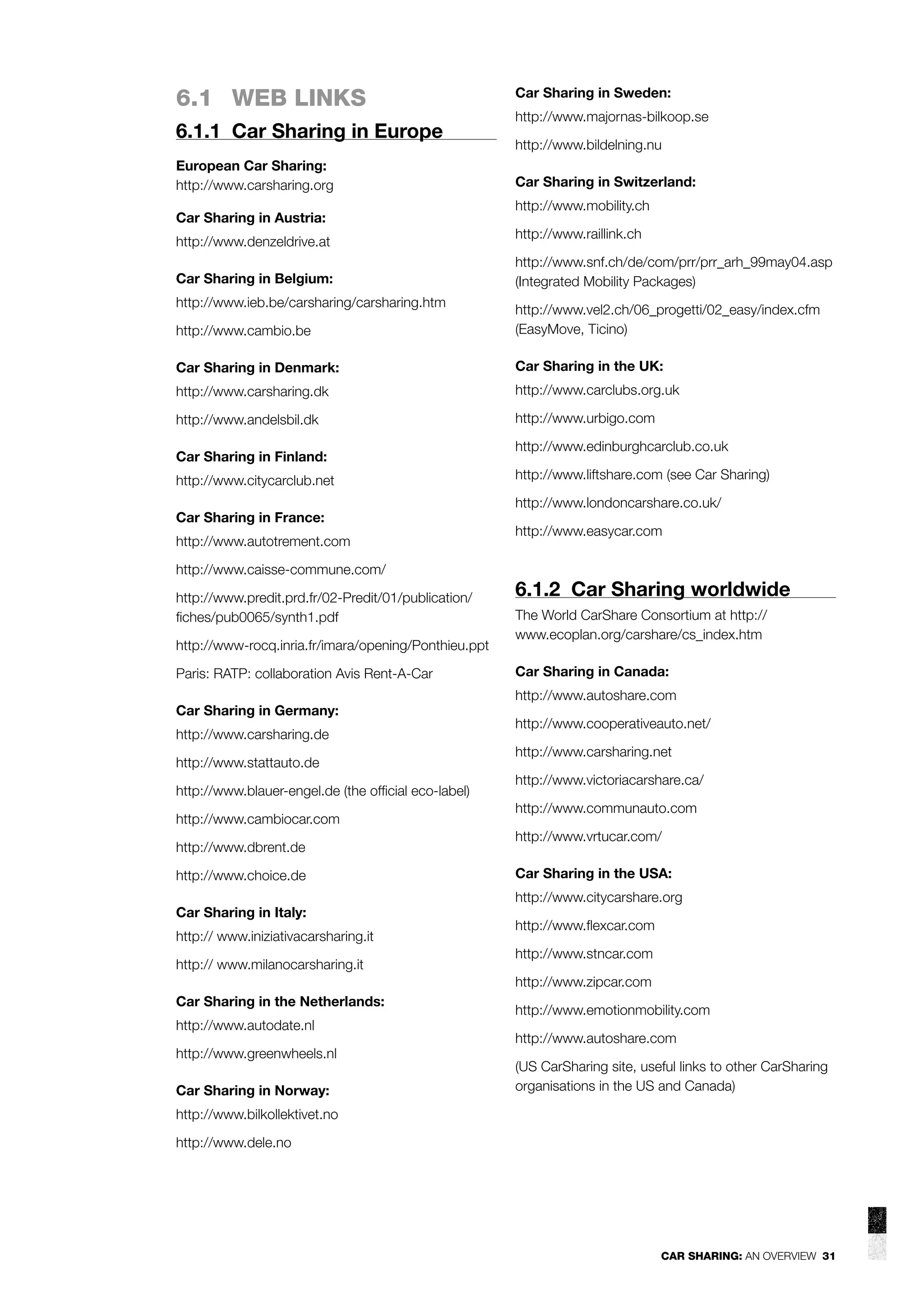 6.1 WEB LINKS
6.1.1 Car Sharing in Europe
European Car Sharing:
http://www.carsharing.org
Car Sharing in Austria:
http://www.denzeldrive.at
Car Sharing in Belgium:
http://www.ieb.be/carsharing/carsharing.htm

Car Sharing in Sweden:
http://www.majornas-bilkoop.se
http://www.bildelning.nu
Car Sharing in Switzerland:
http://www.mobility.ch
http://www.raillink.ch
http://www.snf.ch/de/com/prr/prr_arh_99may04.asp
(Integrated Mobility Packages)

http://www.cambio.be

http://www.vel2.ch/06_progetti/02_easy/index.cfm
(EasyMove, Ticino)

Car Sharing in Denmark:

Car Sharing in the UK:

http://www.carsharing.dk

http://www.carclubs.org.uk

http://www.andelsbil.dk

http://www.urbigo.com

Car Sharing in Finland:
http://www.citycarclub.net
Car Sharing in France:
http://www.autotrement.com
http://www.caisse-commune.com/
http://www.predit.prd.fr/02-Predit/01/publication/
ﬁches/pub0065/synth1.pdf
http://www-rocq.inria.fr/imara/opening/Ponthieu.ppt
Paris: RATP: collaboration Avis Rent-A-Car
Car Sharing in Germany:
http://www.carsharing.de
http://www.stattauto.de
http://www.blauer-engel.de (the ofﬁcial eco-label)
http://www.cambiocar.com
http://www.dbrent.de
http://www.choice.de
Car Sharing in Italy:
http:// www.iniziativacarsharing.it
http:// www.milanocarsharing.it

http://www.edinburghcarclub.co.uk
http://www.liftshare.com (see Car Sharing)
http://www.londoncarshare.co.uk/
http://www.easycar.com

6.1.2 Car Sharing worldwide
The World CarShare Consortium at http://
www.ecoplan.org/carshare/cs_index.htm
Car Sharing in Canada:
http://www.autoshare.com
http://www.cooperativeauto.net/
http://www.carsharing.net
http://www.victoriacarshare.ca/
http://www.communauto.com
http://www.vrtucar.com/
Car Sharing in the USA:
http://www.citycarshare.org
http://www.ﬂexcar.com
http://www.stncar.com
http://www.zipcar.com

Car Sharing in the Netherlands:
http://www.autodate.nl
http://www.greenwheels.nl
Car Sharing in Norway:

http://www.emotionmobility.com
http://www.autoshare.com
(US CarSharing site, useful links to other CarSharing
organisations in the US and Canada)

http://www.bilkollektivet.no
http://www.dele.no

CAR SHARING: AN OVERVIEW 31

 