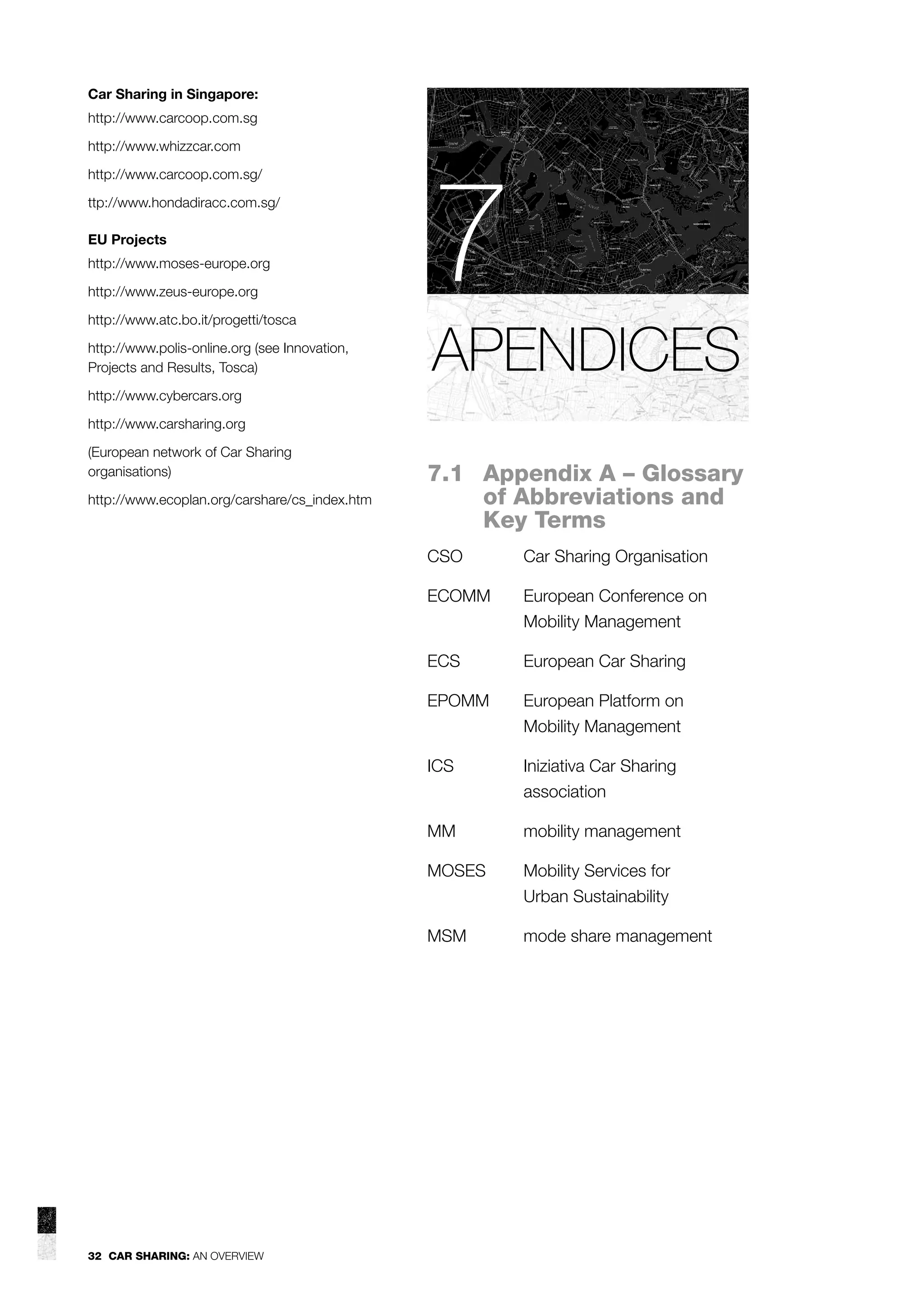 Car Sharing in Singapore:
http://www.carcoop.com.sg
http://www.whizzcar.com
http://www.carcoop.com.sg/
ttp://www.hondadiracc.com.sg/
EU Projects
http://www.moses-europe.org
http://www.zeus-europe.org
http://www.atc.bo.it/progetti/tosca
http://www.polis-online.org (see Innovation,
Projects and Results, Tosca)

7
APENDICES

http://www.cybercars.org
http://www.carsharing.org
(European network of Car Sharing
organisations)
http://www.ecoplan.org/carshare/cs_index.htm

7.1 Appendix A – Glossary
of Abbreviations and
Key Terms
CSO
ECOMM

European Conference on
Mobility Management

ECS

European Car Sharing

EPOMM

European Platform on
Mobility Management

ICS

Iniziativa Car Sharing
association

MM

mobility management

MOSES

Mobility Services for
Urban Sustainability

MSM

32 CAR SHARING: AN OVERVIEW

Car Sharing Organisation

mode share management

 
