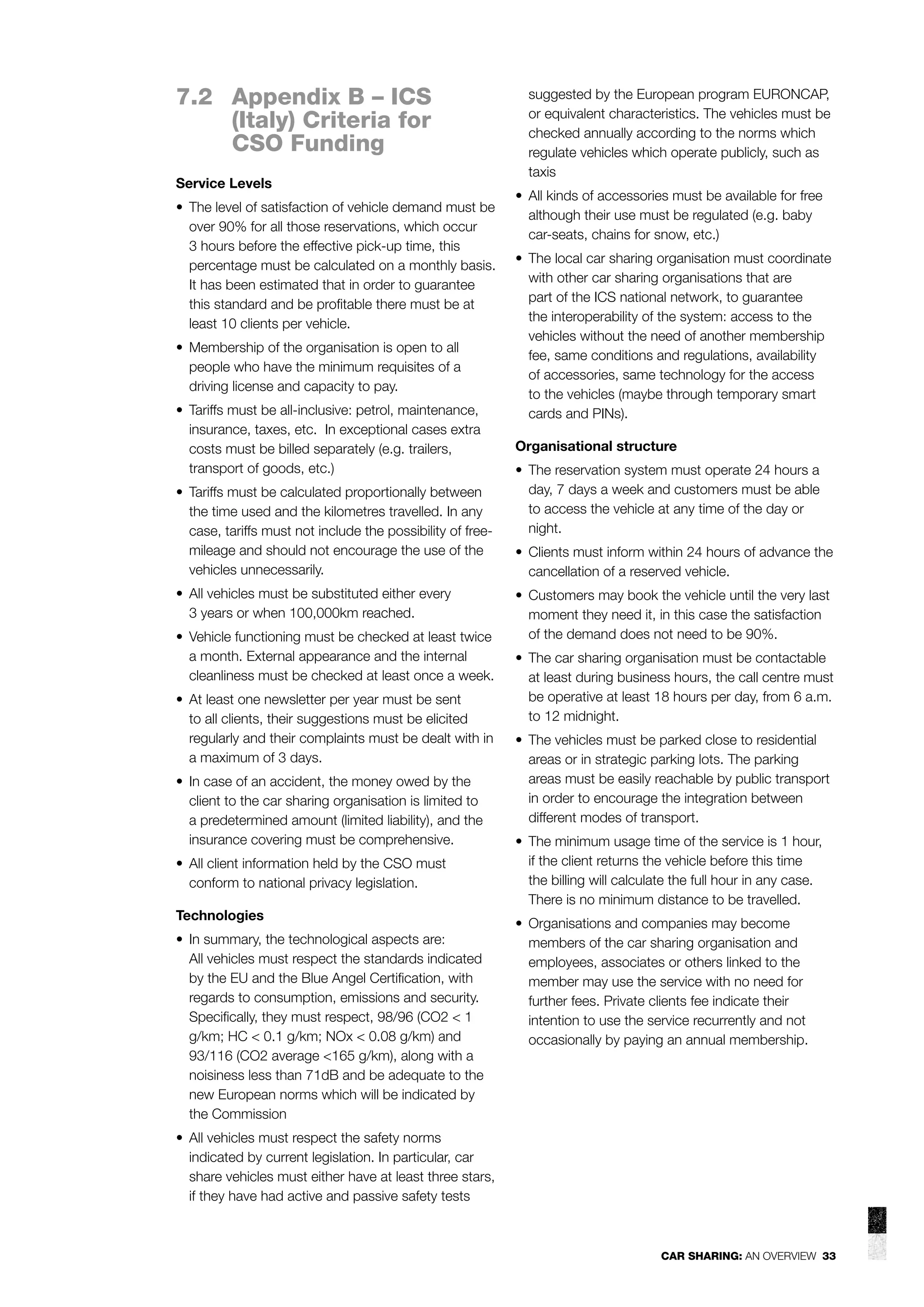 7.2 Appendix B – ICS
(Italy) Criteria for
CSO Funding
Service Levels
• The level of satisfaction of vehicle demand must be
over 90% for all those reservations, which occur
3 hours before the effective pick-up time, this
percentage must be calculated on a monthly basis.
It has been estimated that in order to guarantee
this standard and be proﬁtable there must be at
least 10 clients per vehicle.
• Membership of the organisation is open to all
people who have the minimum requisites of a
driving license and capacity to pay.
• Tariffs must be all-inclusive: petrol, maintenance,
insurance, taxes, etc. In exceptional cases extra
costs must be billed separately (e.g. trailers,
transport of goods, etc.)
• Tariffs must be calculated proportionally between
the time used and the kilometres travelled. In any
case, tariffs must not include the possibility of freemileage and should not encourage the use of the
vehicles unnecessarily.
• All vehicles must be substituted either every
3 years or when 100,000km reached.
• Vehicle functioning must be checked at least twice
a month. External appearance and the internal
cleanliness must be checked at least once a week.
• At least one newsletter per year must be sent
to all clients, their suggestions must be elicited
regularly and their complaints must be dealt with in
a maximum of 3 days.
• In case of an accident, the money owed by the
client to the car sharing organisation is limited to
a predetermined amount (limited liability), and the
insurance covering must be comprehensive.
• All client information held by the CSO must
conform to national privacy legislation.
Technologies
• In summary, the technological aspects are:
All vehicles must respect the standards indicated
by the EU and the Blue Angel Certiﬁcation, with
regards to consumption, emissions and security.
Speciﬁcally, they must respect, 98/96 (CO2 < 1
g/km; HC < 0.1 g/km; NOx < 0.08 g/km) and
93/116 (CO2 average <165 g/km), along with a
noisiness less than 71dB and be adequate to the
new European norms which will be indicated by
the Commission

suggested by the European program EURONCAP,
or equivalent characteristics. The vehicles must be
checked annually according to the norms which
regulate vehicles which operate publicly, such as
taxis
• All kinds of accessories must be available for free
although their use must be regulated (e.g. baby
car-seats, chains for snow, etc.)
• The local car sharing organisation must coordinate
with other car sharing organisations that are
part of the ICS national network, to guarantee
the interoperability of the system: access to the
vehicles without the need of another membership
fee, same conditions and regulations, availability
of accessories, same technology for the access
to the vehicles (maybe through temporary smart
cards and PINs).
Organisational structure
• The reservation system must operate 24 hours a
day, 7 days a week and customers must be able
to access the vehicle at any time of the day or
night.
• Clients must inform within 24 hours of advance the
cancellation of a reserved vehicle.
• Customers may book the vehicle until the very last
moment they need it, in this case the satisfaction
of the demand does not need to be 90%.
• The car sharing organisation must be contactable
at least during business hours, the call centre must
be operative at least 18 hours per day, from 6 a.m.
to 12 midnight.
• The vehicles must be parked close to residential
areas or in strategic parking lots. The parking
areas must be easily reachable by public transport
in order to encourage the integration between
different modes of transport.
• The minimum usage time of the service is 1 hour,
if the client returns the vehicle before this time
the billing will calculate the full hour in any case.
There is no minimum distance to be travelled.
• Organisations and companies may become
members of the car sharing organisation and
employees, associates or others linked to the
member may use the service with no need for
further fees. Private clients fee indicate their
intention to use the service recurrently and not
occasionally by paying an annual membership.

• All vehicles must respect the safety norms
indicated by current legislation. In particular, car
share vehicles must either have at least three stars,
if they have had active and passive safety tests

CAR SHARING: AN OVERVIEW 33

 