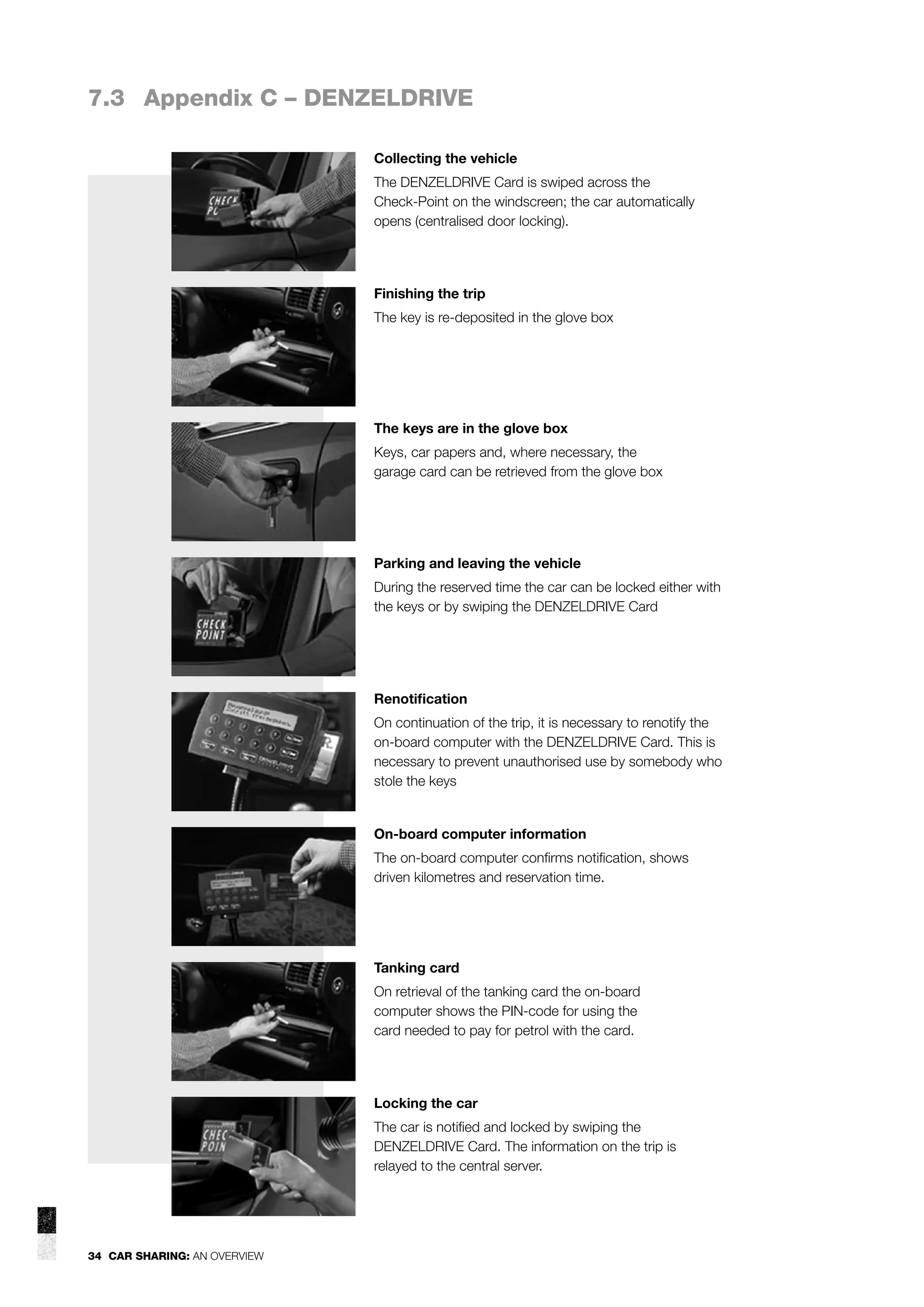 7.3 Appendix C – DENZELDRIVE
Collecting the vehicle
The DENZELDRIVE Card is swiped across the
Check-Point on the windscreen; the car automatically
opens (centralised door locking).

Finishing the trip
The key is re-deposited in the glove box

The keys are in the glove box
Keys, car papers and, where necessary, the
garage card can be retrieved from the glove box

Parking and leaving the vehicle
During the reserved time the car can be locked either with
the keys or by swiping the DENZELDRIVE Card

Renotiﬁcation
On continuation of the trip, it is necessary to renotify the
on-board computer with the DENZELDRIVE Card. This is
necessary to prevent unauthorised use by somebody who
stole the keys

On-board computer information
The on-board computer conﬁrms notiﬁcation, shows
driven kilometres and reservation time.

Tanking card
On retrieval of the tanking card the on-board
computer shows the PIN-code for using the
card needed to pay for petrol with the card.

Locking the car
The car is notiﬁed and locked by swiping the
DENZELDRIVE Card. The information on the trip is
relayed to the central server.

34 CAR SHARING: AN OVERVIEW

 