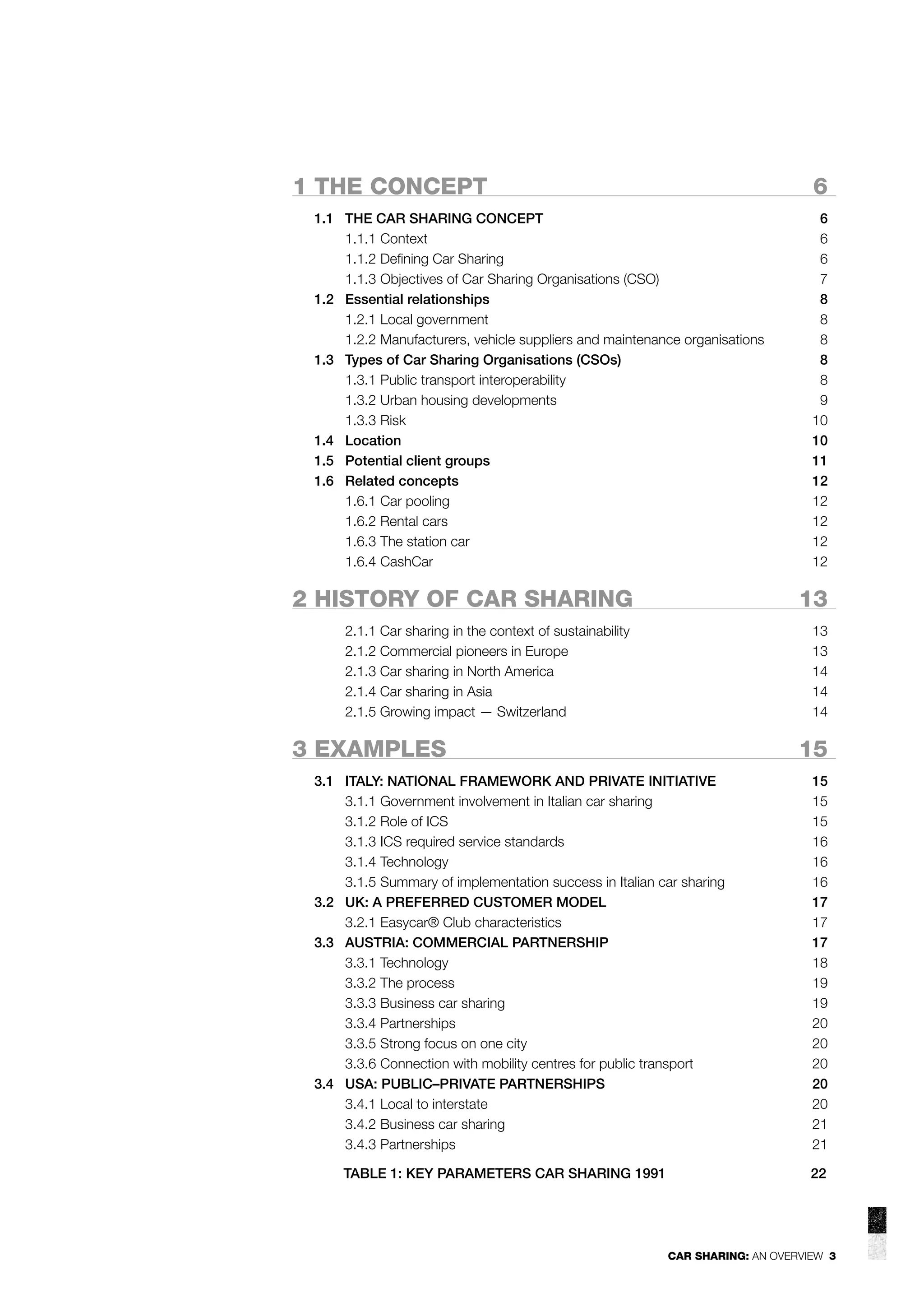 1 THE CONCEPT

6

1.1 THE CAR SHARING CONCEPT
1.1.1 Context
1.1.2 Deﬁning Car Sharing
1.1.3 Objectives of Car Sharing Organisations (CSO)
1.2 Essential relationships
1.2.1 Local government
1.2.2 Manufacturers, vehicle suppliers and maintenance organisations
1.3 Types of Car Sharing Organisations (CSOs)
1.3.1 Public transport interoperability
1.3.2 Urban housing developments
1.3.3 Risk
1.4 Location
1.5 Potential client groups
1.6 Related concepts
1.6.1 Car pooling
1.6.2 Rental cars
1.6.3 The station car
1.6.4 CashCar

6
6
6
7
8
8
8
8
8
9
10
10
11
12
12
12
12
12

2 HISTORY OF CAR SHARING

13

2.1.1 Car sharing in the context of sustainability
2.1.2 Commercial pioneers in Europe
2.1.3 Car sharing in North America
2.1.4 Car sharing in Asia
2.1.5 Growing impact — Switzerland

13
13
14
14
14

3 EXAMPLES

15

3.1 ITALY: NATIONAL FRAMEWORK AND PRIVATE INITIATIVE
3.1.1 Government involvement in Italian car sharing
3.1.2 Role of ICS
3.1.3 ICS required service standards
3.1.4 Technology
3.1.5 Summary of implementation success in Italian car sharing
3.2 UK: A PREFERRED CUSTOMER MODEL
3.2.1 Easycar® Club characteristics
3.3 AUSTRIA: COMMERCIAL PARTNERSHIP
3.3.1 Technology
3.3.2 The process
3.3.3 Business car sharing
3.3.4 Partnerships
3.3.5 Strong focus on one city
3.3.6 Connection with mobility centres for public transport
3.4 USA: PUBLIC–PRIVATE PARTNERSHIPS
3.4.1 Local to interstate
3.4.2 Business car sharing
3.4.3 Partnerships
TABLE 1: KEY PARAMETERS CAR SHARING 1991

15
15
15
16
16
16
17
17
17
18
19
19
20
20
20
20
20
21
21
22

CAR SHARING: AN OVERVIEW 3

 