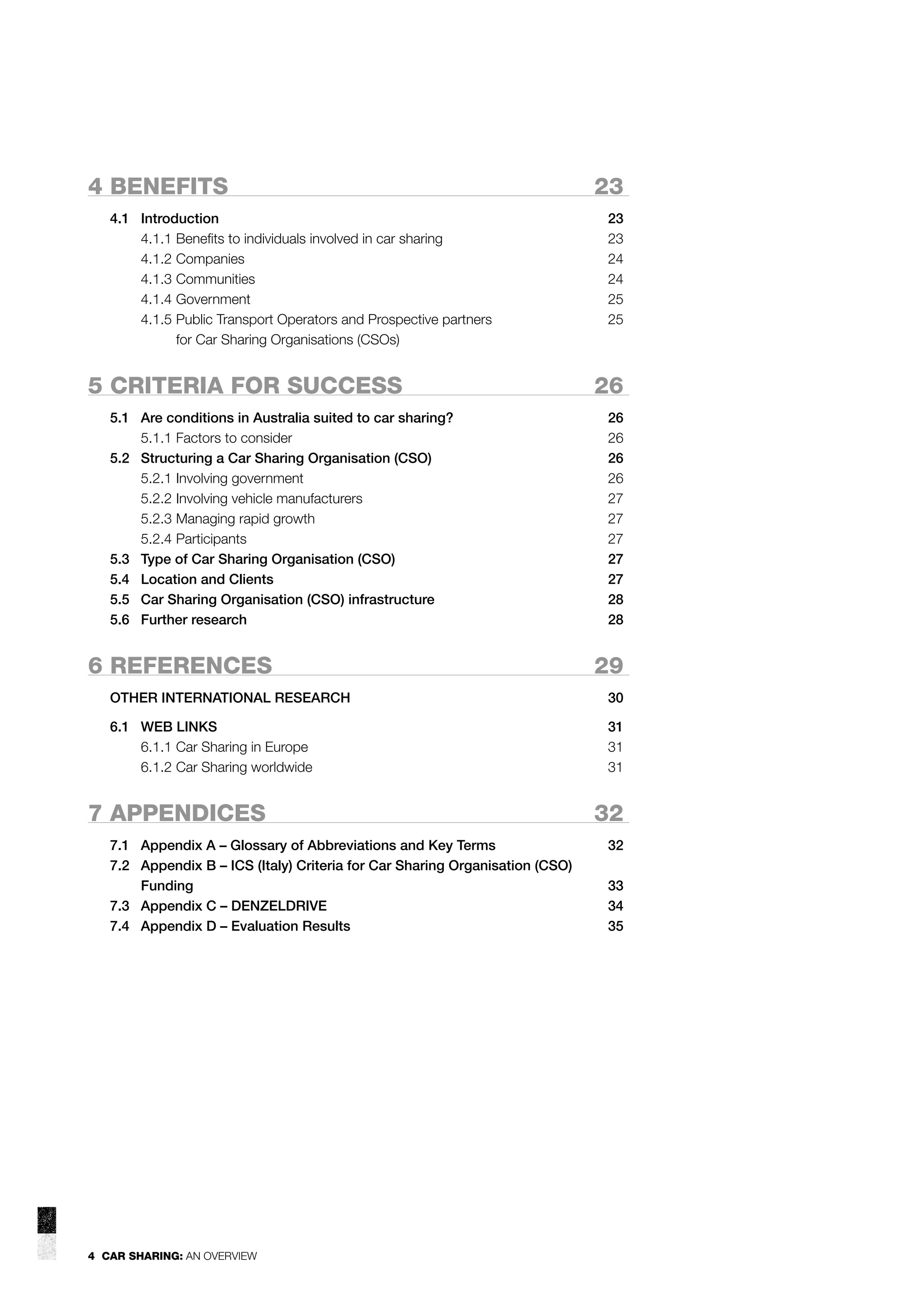 4 BENEFITS
4.1 Introduction
4.1.1 Beneﬁts to individuals involved in car sharing
4.1.2 Companies
4.1.3 Communities
4.1.4 Government
4.1.5 Public Transport Operators and Prospective partners
for Car Sharing Organisations (CSOs)

5 CRITERIA FOR SUCCESS
5.1 Are conditions in Australia suited to car sharing?
5.1.1 Factors to consider
5.2 Structuring a Car Sharing Organisation (CSO)
5.2.1 Involving government
5.2.2 Involving vehicle manufacturers
5.2.3 Managing rapid growth
5.2.4 Participants
5.3 Type of Car Sharing Organisation (CSO)
5.4 Location and Clients
5.5 Car Sharing Organisation (CSO) infrastructure
5.6 Further research

6 REFERENCES

23
23
23
24
24
25
25

26
26
26
26
26
27
27
27
27
27
28
28

29

OTHER INTERNATIONAL RESEARCH

30

6.1 WEB LINKS
6.1.1 Car Sharing in Europe
6.1.2 Car Sharing worldwide

31
31
31

7 APPENDICES
7.1 Appendix A – Glossary of Abbreviations and Key Terms
7.2 Appendix B – ICS (Italy) Criteria for Car Sharing Organisation (CSO)
Funding
7.3 Appendix C – DENZELDRIVE
7.4 Appendix D – Evaluation Results

4 CAR SHARING: AN OVERVIEW

32
32
33
34
35

 