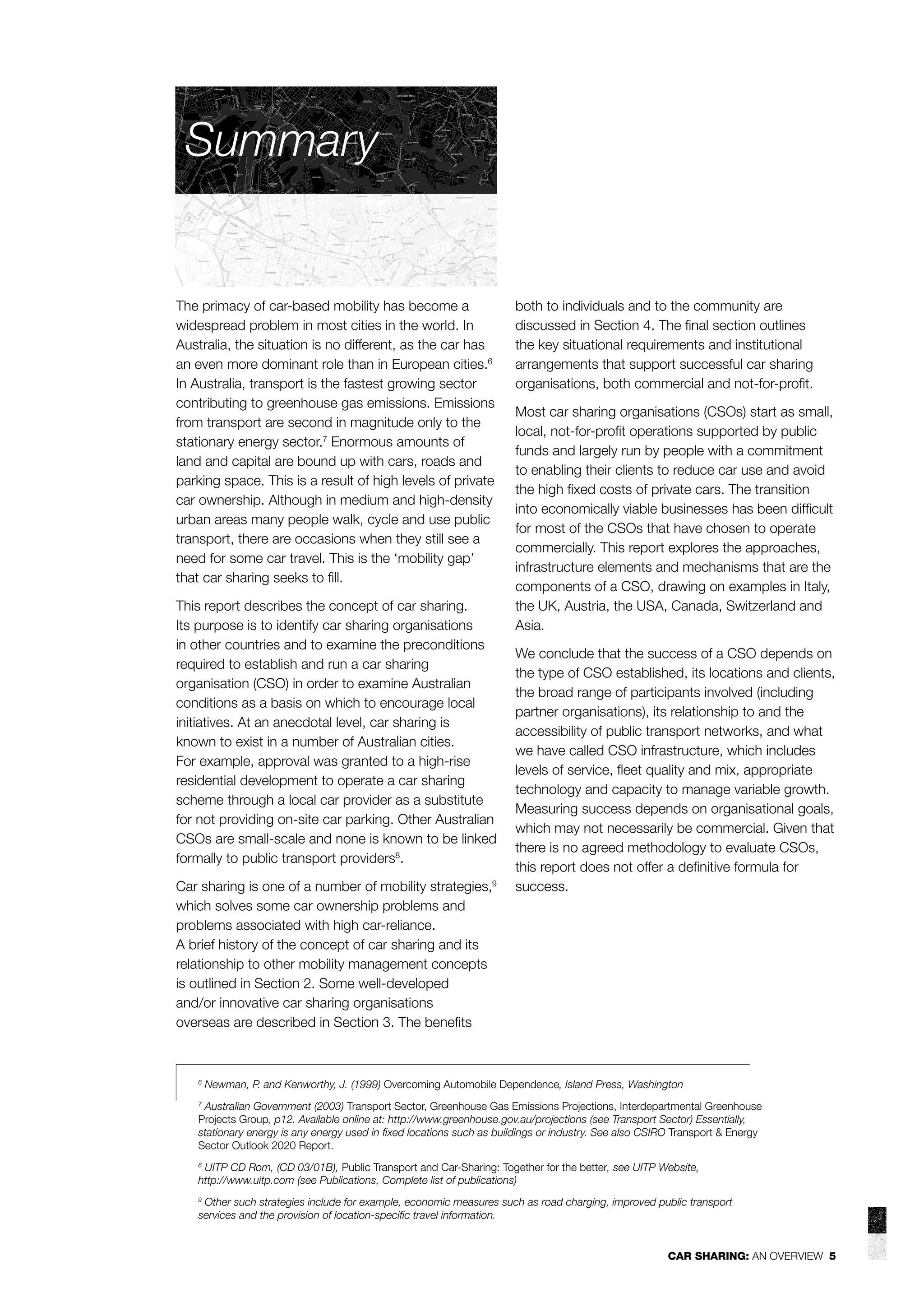 Summary

The primacy of car-based mobility has become a
widespread problem in most cities in the world. In
Australia, the situation is no different, as the car has
an even more dominant role than in European cities.6
In Australia, transport is the fastest growing sector
contributing to greenhouse gas emissions. Emissions
from transport are second in magnitude only to the
stationary energy sector.7 Enormous amounts of
land and capital are bound up with cars, roads and
parking space. This is a result of high levels of private
car ownership. Although in medium and high-density
urban areas many people walk, cycle and use public
transport, there are occasions when they still see a
need for some car travel. This is the ‘mobility gap’
that car sharing seeks to ﬁll.
This report describes the concept of car sharing.
Its purpose is to identify car sharing organisations
in other countries and to examine the preconditions
required to establish and run a car sharing
organisation (CSO) in order to examine Australian
conditions as a basis on which to encourage local
initiatives. At an anecdotal level, car sharing is
known to exist in a number of Australian cities.
For example, approval was granted to a high-rise
residential development to operate a car sharing
scheme through a local car provider as a substitute
for not providing on-site car parking. Other Australian
CSOs are small-scale and none is known to be linked
formally to public transport providers8.
Car sharing is one of a number of mobility strategies,9
which solves some car ownership problems and
problems associated with high car-reliance.
A brief history of the concept of car sharing and its
relationship to other mobility management concepts
is outlined in Section 2. Some well-developed
and/or innovative car sharing organisations
overseas are described in Section 3. The beneﬁts

6

both to individuals and to the community are
discussed in Section 4. The ﬁnal section outlines
the key situational requirements and institutional
arrangements that support successful car sharing
organisations, both commercial and not-for-proﬁt.
Most car sharing organisations (CSOs) start as small,
local, not-for-proﬁt operations supported by public
funds and largely run by people with a commitment
to enabling their clients to reduce car use and avoid
the high ﬁxed costs of private cars. The transition
into economically viable businesses has been difﬁcult
for most of the CSOs that have chosen to operate
commercially. This report explores the approaches,
infrastructure elements and mechanisms that are the
components of a CSO, drawing on examples in Italy,
the UK, Austria, the USA, Canada, Switzerland and
Asia.
We conclude that the success of a CSO depends on
the type of CSO established, its locations and clients,
the broad range of participants involved (including
partner organisations), its relationship to and the
accessibility of public transport networks, and what
we have called CSO infrastructure, which includes
levels of service, ﬂeet quality and mix, appropriate
technology and capacity to manage variable growth.
Measuring success depends on organisational goals,
which may not necessarily be commercial. Given that
there is no agreed methodology to evaluate CSOs,
this report does not offer a deﬁnitive formula for
success.

Newman, P. and Kenworthy, J. (1999) Overcoming Automobile Dependence, Island Press, Washington

Australian Government (2003) Transport Sector, Greenhouse Gas Emissions Projections, Interdepartmental Greenhouse
Projects Group, p12. Available online at: http://www.greenhouse.gov.au/projections (see Transport Sector) Essentially,
stationary energy is any energy used in ﬁxed locations such as buildings or industry. See also CSIRO Transport & Energy
Sector Outlook 2020 Report.
7

UITP CD Rom, (CD 03/01B), Public Transport and Car-Sharing: Together for the better, see UITP Website,
http://www.uitp.com (see Publications, Complete list of publications)

8

Other such strategies include for example, economic measures such as road charging, improved public transport
services and the provision of location-speciﬁc travel information.

9

CAR SHARING: AN OVERVIEW 5

 