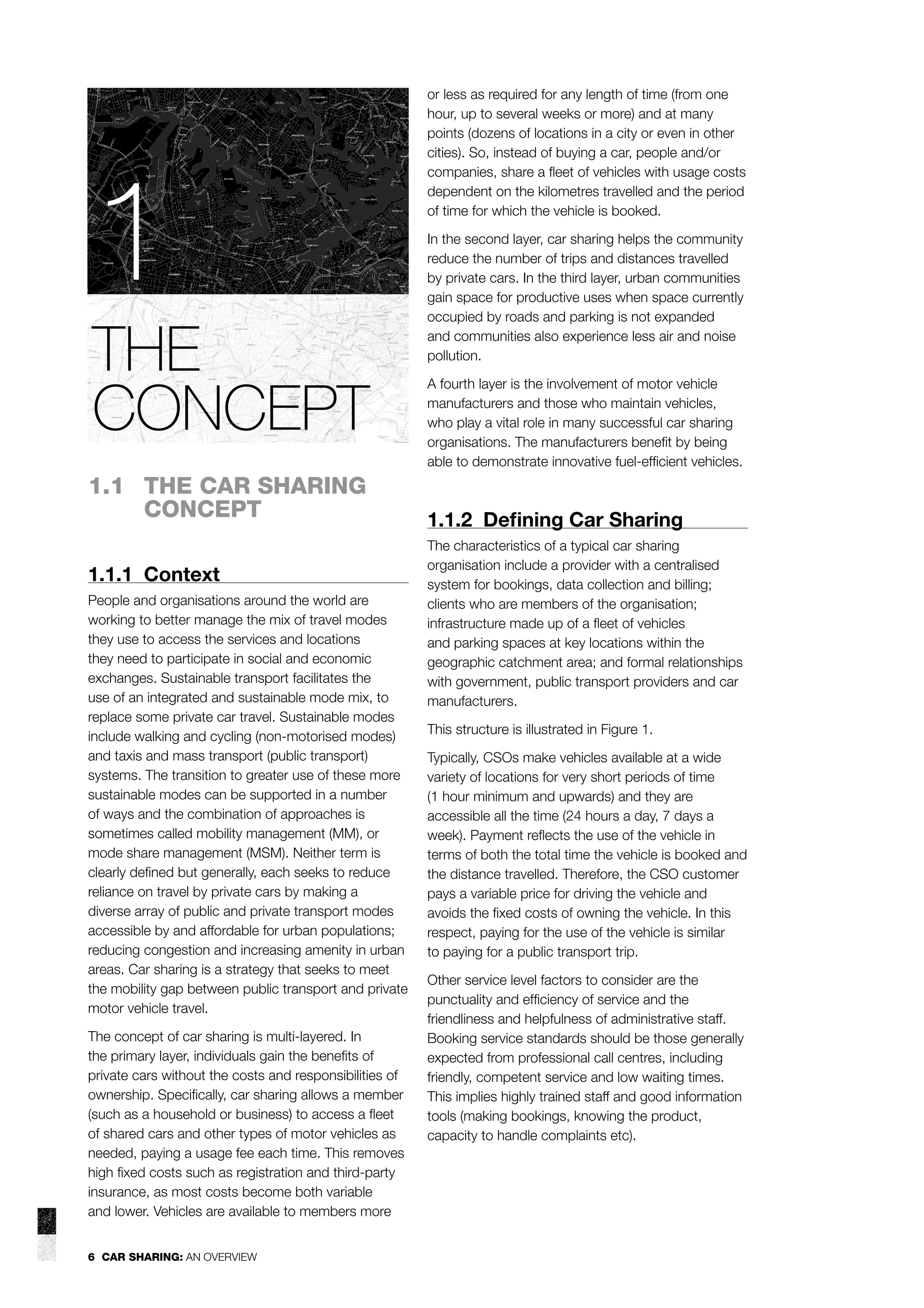 1
THE
CONCEPT
1.1 THE CAR SHARING
CONCEPT
1.1.1 Context
People and organisations around the world are
working to better manage the mix of travel modes
they use to access the services and locations
they need to participate in social and economic
exchanges. Sustainable transport facilitates the
use of an integrated and sustainable mode mix, to
replace some private car travel. Sustainable modes
include walking and cycling (non-motorised modes)
and taxis and mass transport (public transport)
systems. The transition to greater use of these more
sustainable modes can be supported in a number
of ways and the combination of approaches is
sometimes called mobility management (MM), or
mode share management (MSM). Neither term is
clearly deﬁned but generally, each seeks to reduce
reliance on travel by private cars by making a
diverse array of public and private transport modes
accessible by and affordable for urban populations;
reducing congestion and increasing amenity in urban
areas. Car sharing is a strategy that seeks to meet
the mobility gap between public transport and private
motor vehicle travel.
The concept of car sharing is multi-layered. In
the primary layer, individuals gain the beneﬁts of
private cars without the costs and responsibilities of
ownership. Speciﬁcally, car sharing allows a member
(such as a household or business) to access a ﬂeet
of shared cars and other types of motor vehicles as
needed, paying a usage fee each time. This removes
high ﬁxed costs such as registration and third-party
insurance, as most costs become both variable
and lower. Vehicles are available to members more
6 CAR SHARING: AN OVERVIEW

or less as required for any length of time (from one
hour, up to several weeks or more) and at many
points (dozens of locations in a city or even in other
cities). So, instead of buying a car, people and/or
companies, share a ﬂeet of vehicles with usage costs
dependent on the kilometres travelled and the period
of time for which the vehicle is booked.
In the second layer, car sharing helps the community
reduce the number of trips and distances travelled
by private cars. In the third layer, urban communities
gain space for productive uses when space currently
occupied by roads and parking is not expanded
and communities also experience less air and noise
pollution.
A fourth layer is the involvement of motor vehicle
manufacturers and those who maintain vehicles,
who play a vital role in many successful car sharing
organisations. The manufacturers beneﬁt by being
able to demonstrate innovative fuel-efﬁcient vehicles.

1.1.2 Deﬁning Car Sharing
The characteristics of a typical car sharing
organisation include a provider with a centralised
system for bookings, data collection and billing;
clients who are members of the organisation;
infrastructure made up of a ﬂeet of vehicles
and parking spaces at key locations within the
geographic catchment area; and formal relationships
with government, public transport providers and car
manufacturers.
This structure is illustrated in Figure 1.
Typically, CSOs make vehicles available at a wide
variety of locations for very short periods of time
(1 hour minimum and upwards) and they are
accessible all the time (24 hours a day, 7 days a
week). Payment reﬂects the use of the vehicle in
terms of both the total time the vehicle is booked and
the distance travelled. Therefore, the CSO customer
pays a variable price for driving the vehicle and
avoids the ﬁxed costs of owning the vehicle. In this
respect, paying for the use of the vehicle is similar
to paying for a public transport trip.
Other service level factors to consider are the
punctuality and efﬁciency of service and the
friendliness and helpfulness of administrative staff.
Booking service standards should be those generally
expected from professional call centres, including
friendly, competent service and low waiting times.
This implies highly trained staff and good information
tools (making bookings, knowing the product,
capacity to handle complaints etc).

 