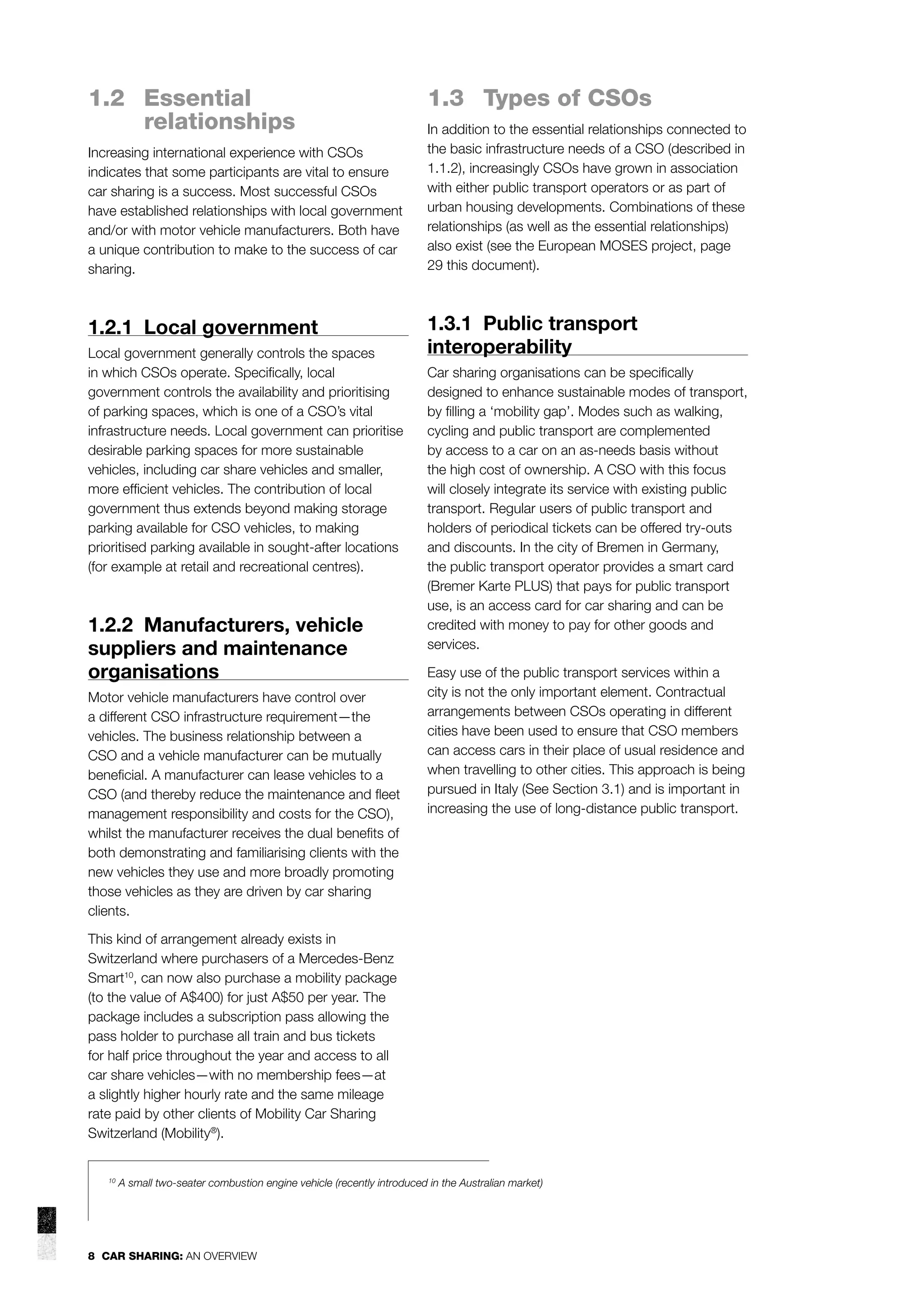 1.2 Essential
relationships
Increasing international experience with CSOs
indicates that some participants are vital to ensure
car sharing is a success. Most successful CSOs
have established relationships with local government
and/or with motor vehicle manufacturers. Both have
a unique contribution to make to the success of car
sharing.

1.2.1 Local government
Local government generally controls the spaces
in which CSOs operate. Speciﬁcally, local
government controls the availability and prioritising
of parking spaces, which is one of a CSO’s vital
infrastructure needs. Local government can prioritise
desirable parking spaces for more sustainable
vehicles, including car share vehicles and smaller,
more efﬁcient vehicles. The contribution of local
government thus extends beyond making storage
parking available for CSO vehicles, to making
prioritised parking available in sought-after locations
(for example at retail and recreational centres).

1.2.2 Manufacturers, vehicle
suppliers and maintenance
organisations
Motor vehicle manufacturers have control over
a different CSO infrastructure requirement—the
vehicles. The business relationship between a
CSO and a vehicle manufacturer can be mutually
beneﬁcial. A manufacturer can lease vehicles to a
CSO (and thereby reduce the maintenance and ﬂeet
management responsibility and costs for the CSO),
whilst the manufacturer receives the dual beneﬁts of
both demonstrating and familiarising clients with the
new vehicles they use and more broadly promoting
those vehicles as they are driven by car sharing
clients.

1.3 Types of CSOs
In addition to the essential relationships connected to
the basic infrastructure needs of a CSO (described in
1.1.2), increasingly CSOs have grown in association
with either public transport operators or as part of
urban housing developments. Combinations of these
relationships (as well as the essential relationships)
also exist (see the European MOSES project, page
29 this document).

1.3.1 Public transport
interoperability
Car sharing organisations can be speciﬁcally
designed to enhance sustainable modes of transport,
by ﬁlling a ‘mobility gap’. Modes such as walking,
cycling and public transport are complemented
by access to a car on an as-needs basis without
the high cost of ownership. A CSO with this focus
will closely integrate its service with existing public
transport. Regular users of public transport and
holders of periodical tickets can be offered try-outs
and discounts. In the city of Bremen in Germany,
the public transport operator provides a smart card
(Bremer Karte PLUS) that pays for public transport
use, is an access card for car sharing and can be
credited with money to pay for other goods and
services.
Easy use of the public transport services within a
city is not the only important element. Contractual
arrangements between CSOs operating in different
cities have been used to ensure that CSO members
can access cars in their place of usual residence and
when travelling to other cities. This approach is being
pursued in Italy (See Section 3.1) and is important in
increasing the use of long-distance public transport.

This kind of arrangement already exists in
Switzerland where purchasers of a Mercedes-Benz
Smart10, can now also purchase a mobility package
(to the value of A$400) for just A$50 per year. The
package includes a subscription pass allowing the
pass holder to purchase all train and bus tickets
for half price throughout the year and access to all
car share vehicles—with no membership fees—at
a slightly higher hourly rate and the same mileage
rate paid by other clients of Mobility Car Sharing
Switzerland (Mobility®).

10

A small two-seater combustion engine vehicle (recently introduced in the Australian market)

8 CAR SHARING: AN OVERVIEW

 