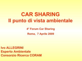 CAR SHARING Il punto di vista ambientale 4° Forum Car Sharing Roma,  7 Aprile 2009 Ivo ALLEGRINI Esperto Ambientale Consorzio Ricerca CORAM 