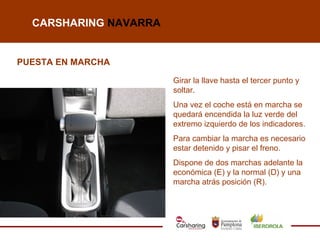 CARSHARING NAVARRA


PUESTA EN MARCHA

                       Girar la llave hasta el tercer punto y
                       soltar.
                       Una vez el coche está en marcha se
                       quedará encendida la luz verde del
                       extremo izquierdo de los indicadores.
                       Para cambiar la marcha es necesario
                       estar detenido y pisar el freno.
                       Dispone de dos marchas adelante la
                       económica (E) y la normal (D) y una
                       marcha atrás posición (R).
 