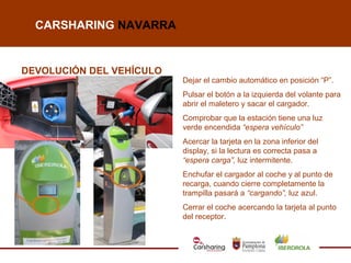 CARSHARING NAVARRA


DEVOLUCIÓN DEL VEHÍCULO
                          Dejar el cambio automático en posición “P”.
                          Pulsar el botón a la izquierda del volante para
                          abrir el maletero y sacar el cargador.
                          Comprobar que la estación tiene una luz
                          verde encendida “espera vehículo”
                          Acercar la tarjeta en la zona inferior del
                          display, si la lectura es correcta pasa a
                          “espera carga”, luz intermitente.
                          Enchufar el cargador al coche y al punto de
                          recarga, cuando cierre completamente la
                          trampilla pasará a “cargando”, luz azul.
                          Cerrar el coche acercando la tarjeta al punto
                          del receptor.
 