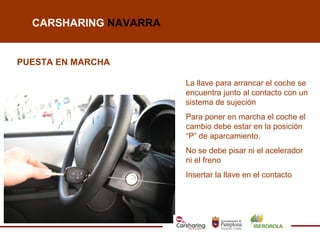 CARSHARING NAVARRA


PUESTA EN MARCHA

                       La llave para arrancar el coche se
                       encuentra junto al contacto con un
                       sistema de sujeción
                       Para poner en marcha el coche el
                       cambio debe estar en la posición
                       “P” de aparcamiento.
                       No se debe pisar ni el acelerador
                       ni el freno
                       Insertar la llave en el contacto
 