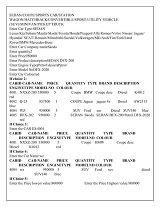 SEDAN/COUPE/SPORTS CAR/STATION
WAGON/HATCHBACK/CONVERTIBLE/SPORT-UTILITY VEHICLE
(SUV)/MINIVAN/PICKUP TRUCK
Enter Car Type:SEDAN
Lexus/Kia/Subaru/Mazda/Skoda/Toyota/Honda/Peugeot/Alfa Romeo/Volvo Nissan/ Jaguar/
Hyundai/ SEAT/ Renault/Mitsubishi/Suzuki/Volkswagen/MG/Audi/Fiat/Ford/Land
Rover/BMW/Mercedes-Benz
Enter Car Company nameSkoda
Enter quantity2
Enter Price950000
Enter Product descriptionSEDAN DFX-200
Enter Engine Type(Petrol/desiel)Petrol
Enter Model NoDFX-2020
Enter Car Colourred
If choice 2:
CARID CAR-NAME PRICE QUANTITY TYPE BRAND DESCRIPTION
ENGINETYPE MODELNO COLOUR
4001 NXXZ-200 550000 5 Coupe BMW Coupe desc Diesel K4012
red
4002 Q-23 857500 1 COUPE Jaguar jaguar 4x Diesel AW2313
blue
4004 WZ 950000 5 SUV Ford suv Diesel SUV140 blue
4005 DFX-202 950000 2 SEDAN Skoda SEDAN DFX-200 Petrol DFX-2020
red
If Choice 3:
Enter the CAR ID:4001
CARID CAR-NAME PRICE QUANTITY TYPE BRAND
DESCRIPTION ENGINETYPE MODELNO COLOUR
4001 NXXZ-200 550000 5 Coupe BMW Coupe desc
Diesel K4012 red
If Choice 4:
Enter the Car Name:wz
CARID CAR-NAME PRICE QUANTITY TYPE BRAND
DESCRIPTION ENGINETYPE MODELNO COLOUR
4004 wz 950000 5 SUV Ford suv diesel
SUV140 blue
If Choice 5:
Enter the Price lowest value:800000 Enter the Price Highest value:900000
 