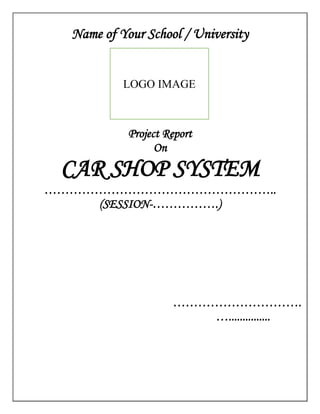 Name of Your School / University
Project Report
On
CAR SHOP SYSTEM
………………………………………………..
(SESSION-…………….)
………………………….
…...............
LOGO IMAGE
 