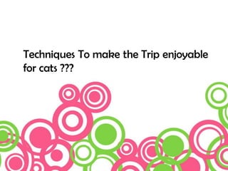 Techniques To make the Trip enjoyable
for cats ???
 
