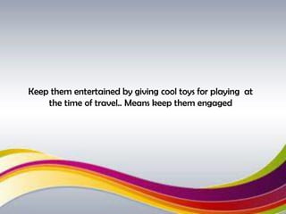 Keep them entertained by giving cool toys for playing at
the time of travel.. Means keep them engaged
 