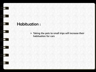 Habituation :
 Taking the pets to small trips will increase their
habituation for cars
 