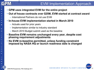 EVM Implementation Approach
• GPM uses integrated EVM for the entire project
• Out of house contracts over $25M, EVM started at contract award
   – International Partners do not use EVM
• In-house EVM implementation started in March 2010
   – Actuals used for prior years
   – Implementation similar to industry standard
   – March 2010 Budget submit used as the baseline
• Baseline EVM remains unchanged every year, despite cost
  phasing requirement adjustments
• No EVM re-baseline permitted, unless funding constraint
  imposed by NASA HQ or launch readiness date is changed




                                             G O D D A R D   S P A C E   F L I G H T   C E N T E R   12
GPM PM Perspectives, PM Challenge 2011
 