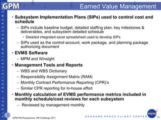 Earned Value Management
• Subsystem Implementation Plans (SIPs) used to control cost and
  schedule
   – SIPs include baseline budget, detailed staffing plan, key milestones &
     deliverables, and subsystem detailed schedule
        • Detailed integrated excel spreadsheet used to develop SIPs
   – SIPs used as the control account, work package, and planning package
     authorizing document
• EVMS Software
   – MPM and Winsight
• Management Tools and Reports
   –   WBS and WBS Dictionary
   –   Responsibility Assignment Matrix (RAM)
   –   Monthly Contract Performance Reporting (CPR)’s
   –   Similar CPR reporting for In-house effort
• Monthly calculation of EVMS performance metrics included in
  monthly schedule/cost reviews for each subsystem
   – Reviewed by management monthly

                                              G O D D A R D   S P A C E   F L I G H T   C E N T E R   13
GPM PM Perspectives, PM Challenge 2011
 