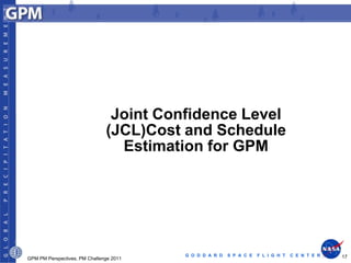 Joint Confidence Level
                               (JCL)Cost and Schedule
                                 Estimation for GPM




                                         G O D D A R D   S P A C E   F L I G H T   C E N T E R   17
GPM PM Perspectives, PM Challenge 2011
 