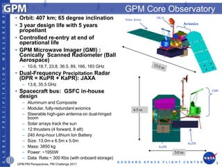 GPM Core Observatory
• Orbit: 407 km; 65 degree inclination                Solar Array
                                                                           HGA
                                                                                              Avionics
• 3 year design life with 5 years
  propellant
• Controlled re-entry at end of
  operational life
• GPM Microwave Imager (GMI) :
  Conically Scanned Radiometer (Ball
  Aerospace)
   – 10.6, 18.7, 23.8, 36.5, 89, 166, 183 GHz
• Dual-Frequency Precipitation Radar
  (DPR = KuPR + KaPR): JAXA
   – 13.6, 35.5 GHz
• Spacecraft bus: GSFC in-house                                                                             GMI

  design
   – Aluminum and Composite
   – Modular, fully-redundant avionics                     6.5 m
   – Steerable high-gain antenna on dual-hinged
     boom
   – Solar arrays track the sun
   – 12 thrusters (4 forward, 8 aft)
   – 240 Amp-hour Lithium Ion Battery
   – Size: 13.0m x 6.5m x 5.0m
                                                                                                KuPR
   – Mass: 3850 kg                                                          KaPR
   – Power: ~1950W                                                                     5.0 m
   – Data Rate:~ 300 Kbs (with onboard storage)
                                                  G O D D A R D     S P A C E   F L I G H T   C E N T E R     3
GPM PM Perspectives, PM Challenge 2011
 