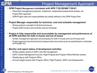 Project Management Approach
• GPM Project Management consistent with NPR 7120.5D/NM 7120-81
   – Prescribes management practices, milestones, independent project-level reviews, etc.
   – Project Plan approved
   – GPM Project roles and responsibilities are clearly defined in the GPM Project Plan


• Project Manager responsible for technical, cost and schedule management
   – Strong systems oversight of all technical issues
   – Project staff monitors and controls cost and schedule


• Project is fully responsible and accountable for management and performance of
  all GPM activities for both in-house and out of house
   – Similar management approach and processes for both in-house and out-of-house work
   – Project approves key technical and programmatic documents such as specifications, schedules
     and budget, etc.


• Monitor and report status of development activities
   –   Written weekly reports to GSFC and HQ management
   –   GSFC Center Management Council, Flight Projects and Program Office Monthly reviews
   –   Weekly tag-up with Program Office
   –   Annual budget reviews with Program Office, Flight Projects, GSFC and Headquarters




                                                   G O D D A R D   S P A C E   F L I G H T   C E N T E R   4
GPM PM Perspectives, PM Challenge 2011
 