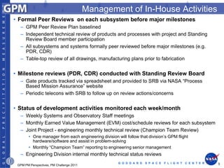 Management of In-House Activities
• Formal Peer Reviews on each subsystem before major milestones
  – GPM Peer Review Plan baselined
  – Independent technical review of products and processes with project and Standing
    Review Board member participation
  – All subsystems and systems formally peer reviewed before major milestones (e.g.
    PDR, CDR)
  – Table-top review of all drawings, manufacturing plans prior to fabrication


• Milestone reviews (PDR, CDR) conducted with Standing Review Board
  – Gate products tracked via spreadsheet and provided to SRB via NASA “Process
    Based Mission Assurance” website
  – Periodic telecons with SRB to follow up on review actions/concerns


• Status of development activities monitored each week/month
  – Weekly Systems and Observatory Staff meetings
  – Monthly Earned Value Management (EVM) cost/schedule reviews for each subsystem
  – Joint Project - engineering monthly technical review (Champion Team Review)
        • One manager from each engineering division will follow that division’s GPM flight
          hardware/software and assist in problem-solving
        • Monthly “Champion Team” reporting to engineering senior management
  – Engineering Division internal monthly technical status reviews
                                                      G O D D A R D   S P A C E   F L I G H T   C E N T E R   5
 GPM PM Perspectives, PM Challenge 2011
 