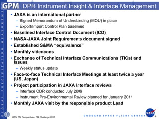 DPR Instrument Insight & Interface Management
• JAXA is an international partner
    – Signed Memorandum of Understanding (MOU) in place
    – Export/Import Control Plan baselined
•   Baselined Interface Control Document (ICD)
•   NASA-JAXA Joint Requirements document signed
•   Established S&MA “equivalence”
•   Monthly videocons
•   Exchange of Technical Interface Communications (TICs) and
    Issues
    – Weekly status update
• Face-to-face Technical Interface Meetings at least twice a year
  (US, Japan)
• Project participation in JAXA Interface reviews
    – Interface CDR conducted July 2009
    – Instrument Pre-Environmental Review planned for January 2011
• Monthly JAXA visit by the responsible product Lead

                                         G O D D A R D   S P A C E   F L I G H T   C E N T E R   6
GPM PM Perspectives, PM Challenge 2011
 